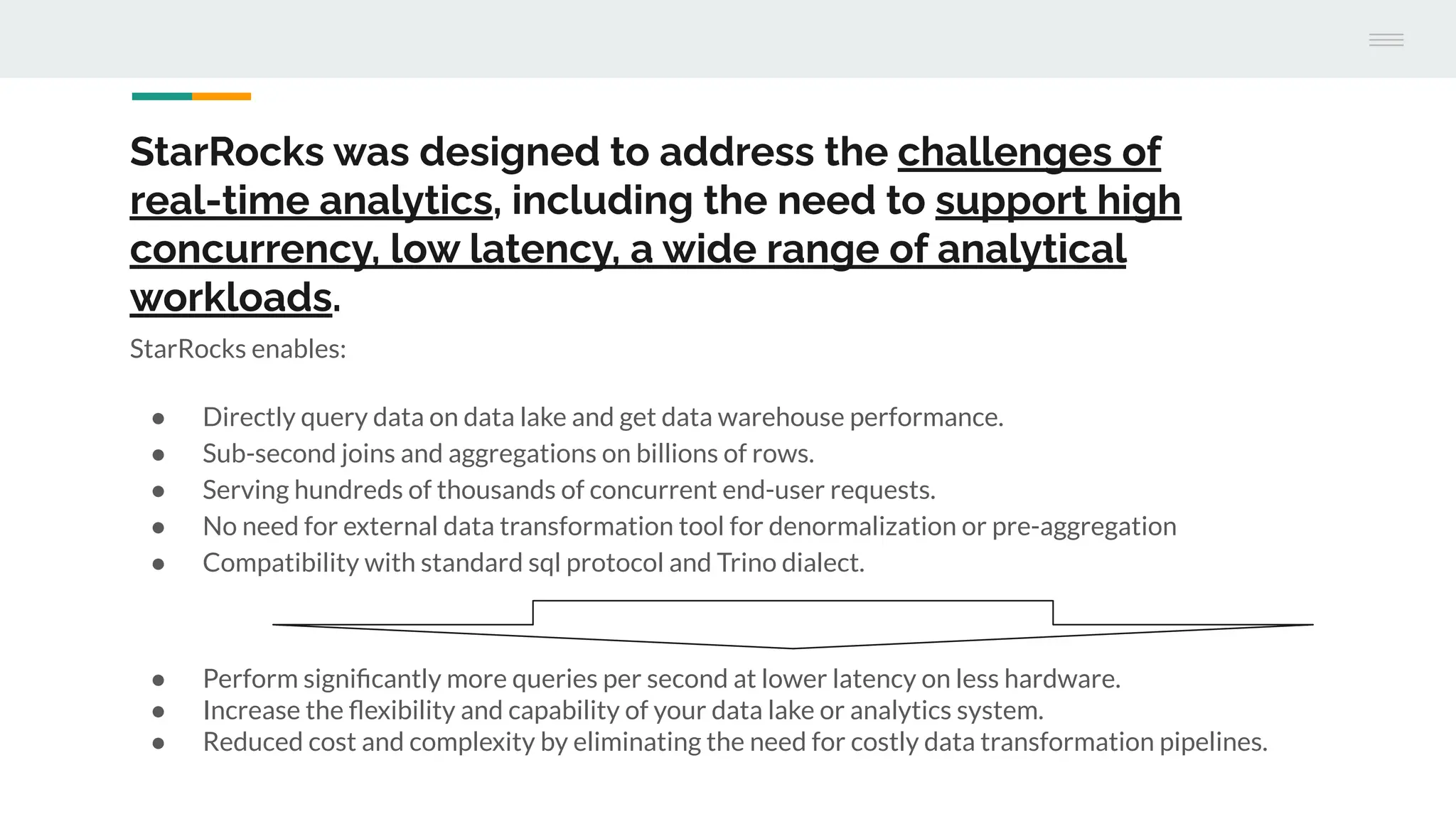 StarRocks was designed to address the challenges of
real-time analytics, including the need to support high
concurrency, low latency, a wide range of analytical
workloads.
StarRocks enables:
● Directly query data on data lake and get data warehouse performance.
● Sub-second joins and aggregations on billions of rows.
● Serving hundreds of thousands of concurrent end-user requests.
● No need for external data transformation tool for denormalization or pre-aggregation
● Compatibility with standard sql protocol and Trino dialect.
● Perform signiﬁcantly more queries per second at lower latency on less hardware.
● Increase the ﬂexibility and capability of your data lake or analytics system.
● Reduced cost and complexity by eliminating the need for costly data transformation pipelines.
 