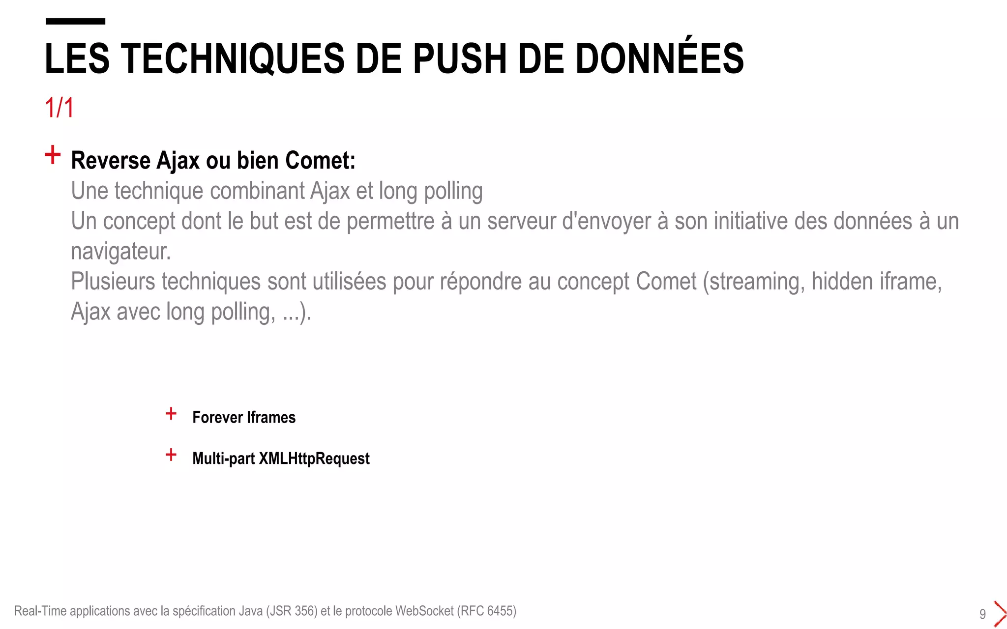 4/5
LES TECHNIQUES DE PUSH DE DONNÉES
9
+ Reverse Ajax ou bien Comet:
Une technique combinant Ajax et long polling
Un concept dont le but est de permettre à un serveur d'envoyer à son initiative des données à un
navigateur.
Plusieurs techniques sont utilisées pour répondre au concept Comet :
+ Forever Iframes
+ Multi-part XMLHttpRequest
+ Hidden Iframes
Real-Time applications avec la spécification Java (JSR 356) et le protocole WebSocket (RFC 6455)
 