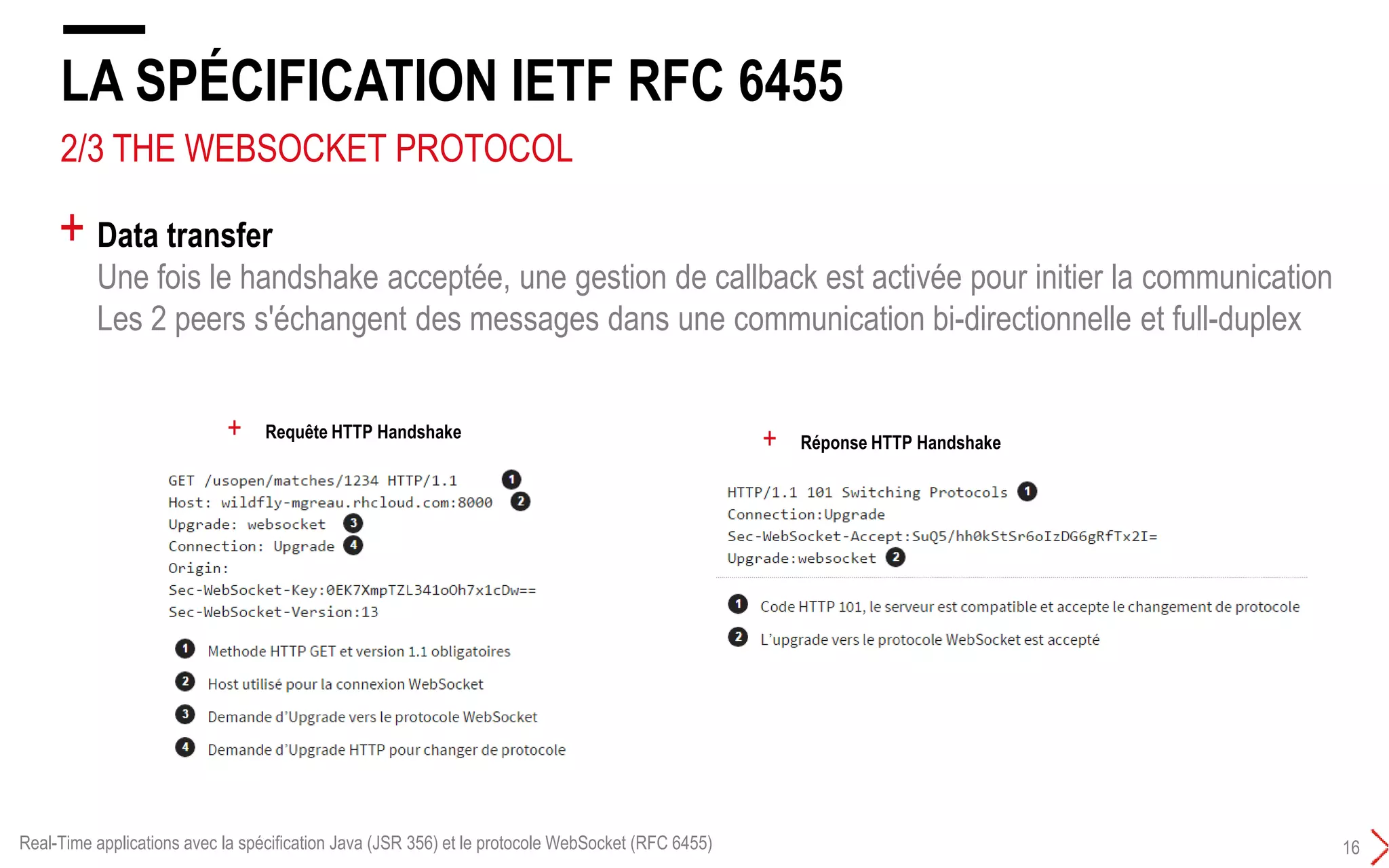 3/4 THE WEBSOCKET PROTOCOL
LA SPÉCIFICATION IETF RFC 6455
15
+ Handshake :
Unique échange requête/réponse HTTP entre l’initiateur de la connexion (peer client) et le peer serveur.
Cet échange HTTP utilise le mécanisme HTTP Upgrade
L’Upgrade HTTP permet au client de communiquer avec le serveur pour lui demander de changer de
protocole de communication
+ Requête HTTP Handshake
+ Réponse HTTP Handshake
Real-Time applications avec la spécification Java (JSR 356) et le protocole WebSocket (RFC 6455)
 