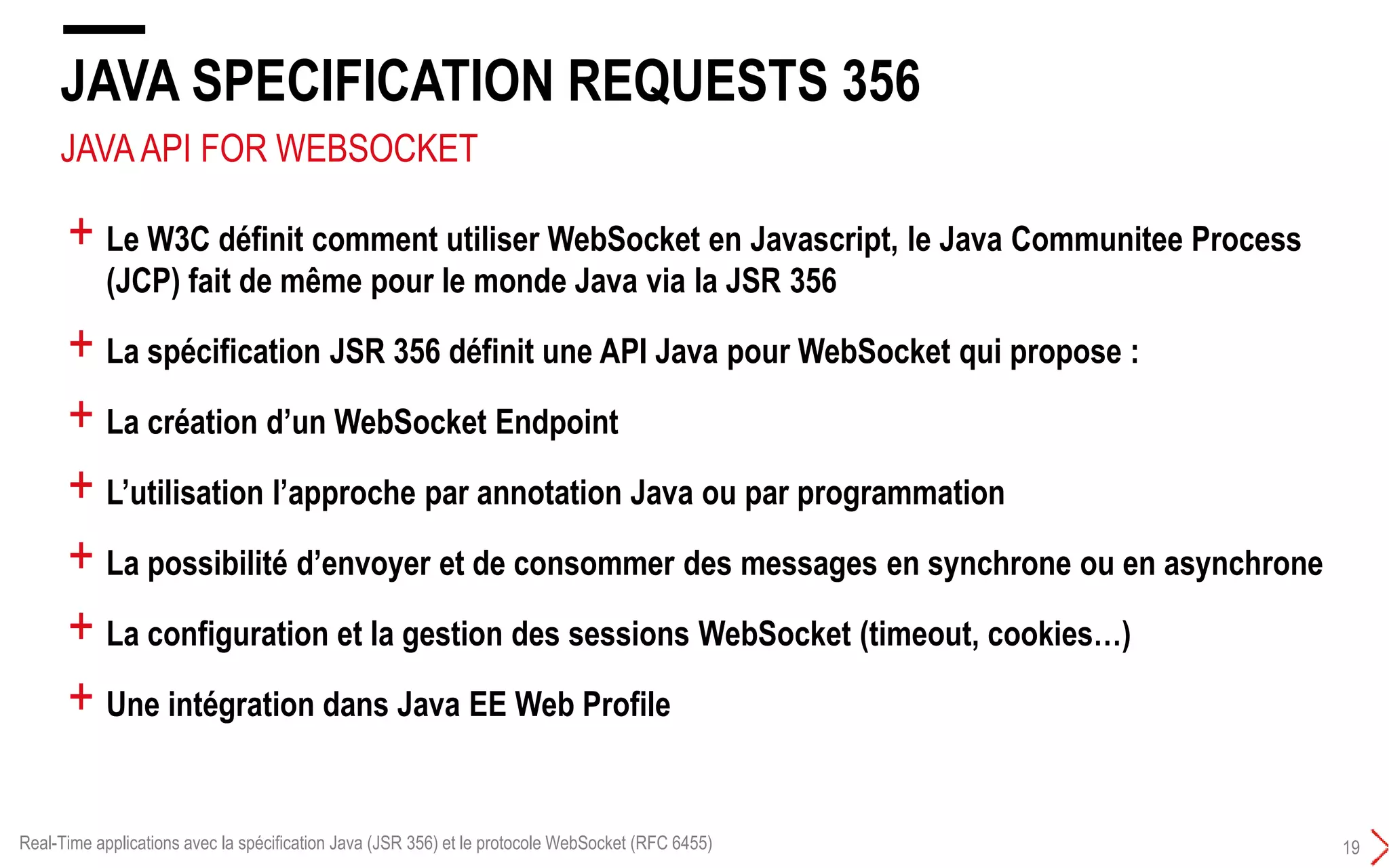 JAVAAPI FOR WEBSOCKET
JAVA SPECIFICATION REQUESTS 356
19
+ Le W3C définit comment utiliser WebSocket en Javascript, le Java Communitee Process
(JCP) fait de même pour le monde Java via la JSR 356
+ La spécification JSR 356 définit une API Java pour WebSocket qui propose :
+ La création d’un WebSocket Endpoint
+ L’utilisation l’approche par annotation Java ou par programmation
+ La possibilité d’envoyer et de consommer des messages en synchrone ou en asynchrone
+ La configuration et la gestion des sessions WebSocket (timeout, cookies…)
+ Une intégration dans Java EE Web Profile
Real-Time applications avec la spécification Java (JSR 356) et le protocole WebSocket (RFC 6455)
 