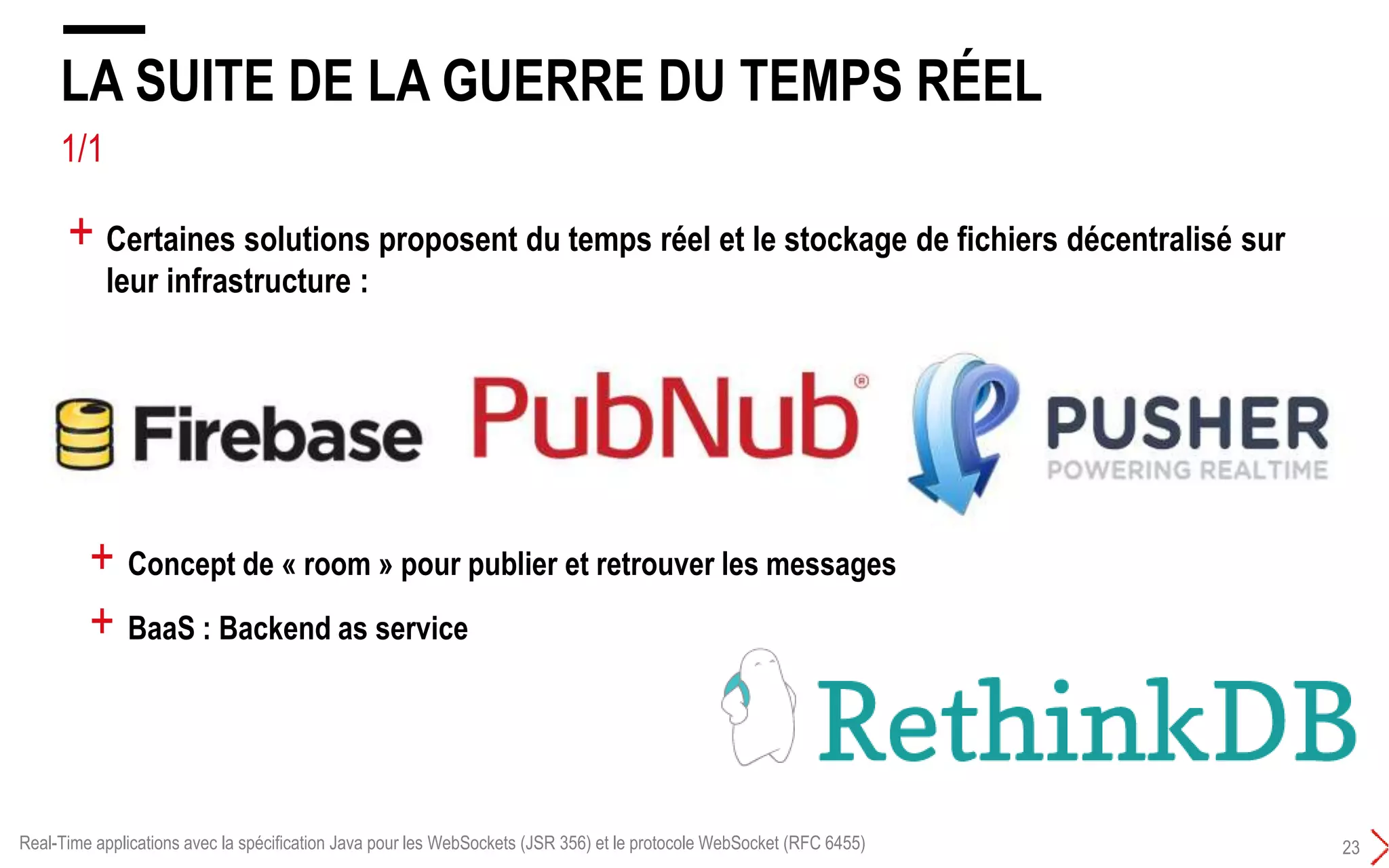 1/1 BACKEND AS SERVICE
LA SUITE DE LA GUERRE DU TEMPS RÉEL
23
+ Certaines solutions proposent du temps réel et le stockage de fichiers décentralisé sur
leur infrastructure :
+ Concept de « room » pour publier et retrouver les messages
+ BaaS : Backend as service
Real-Time applications avec la spécification Java pour les WebSockets (JSR 356) et le protocole WebSocket (RFC 6455)
 