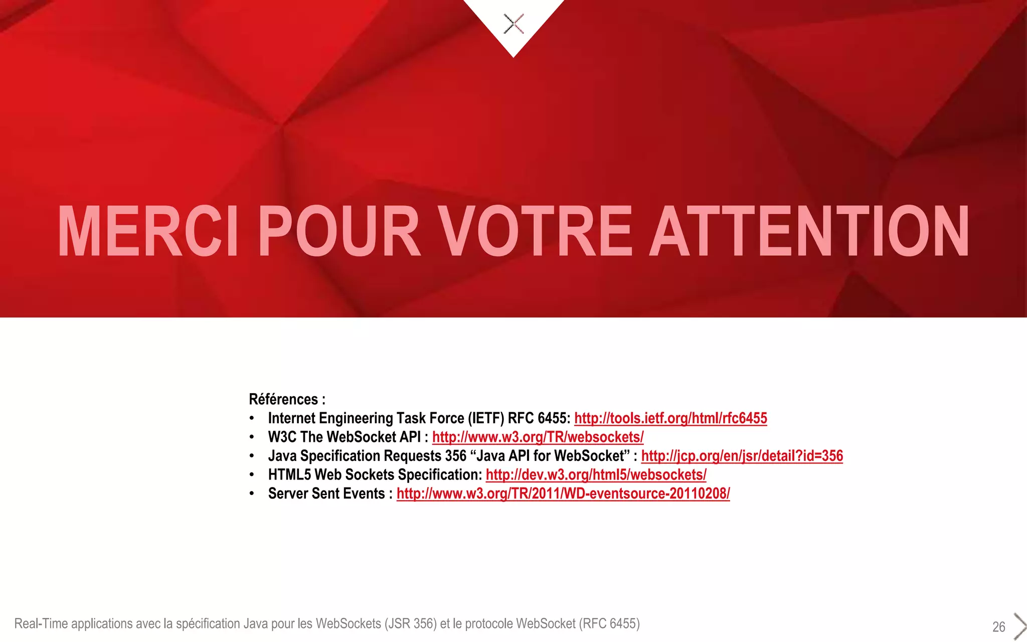 MERCI POUR VOTRE ATTENTION
Real-Time applications avec la spécification Java pour les WebSockets (JSR 356) et le protocole WebSocket (RFC 6455) 26
Références :
• Internet Engineering Task Force (IETF) RFC 6455: http://tools.ietf.org/html/rfc6455
• W3C The WebSocket API : http://www.w3.org/TR/websockets/
• Java Specification Requests 356 “Java API for WebSocket” : http://jcp.org/en/jsr/detail?id=356
• HTML5 Web Sockets Specification: http://dev.w3.org/html5/websockets/
• Server Sent Events : http://www.w3.org/TR/2011/WD-eventsource-20110208/
 