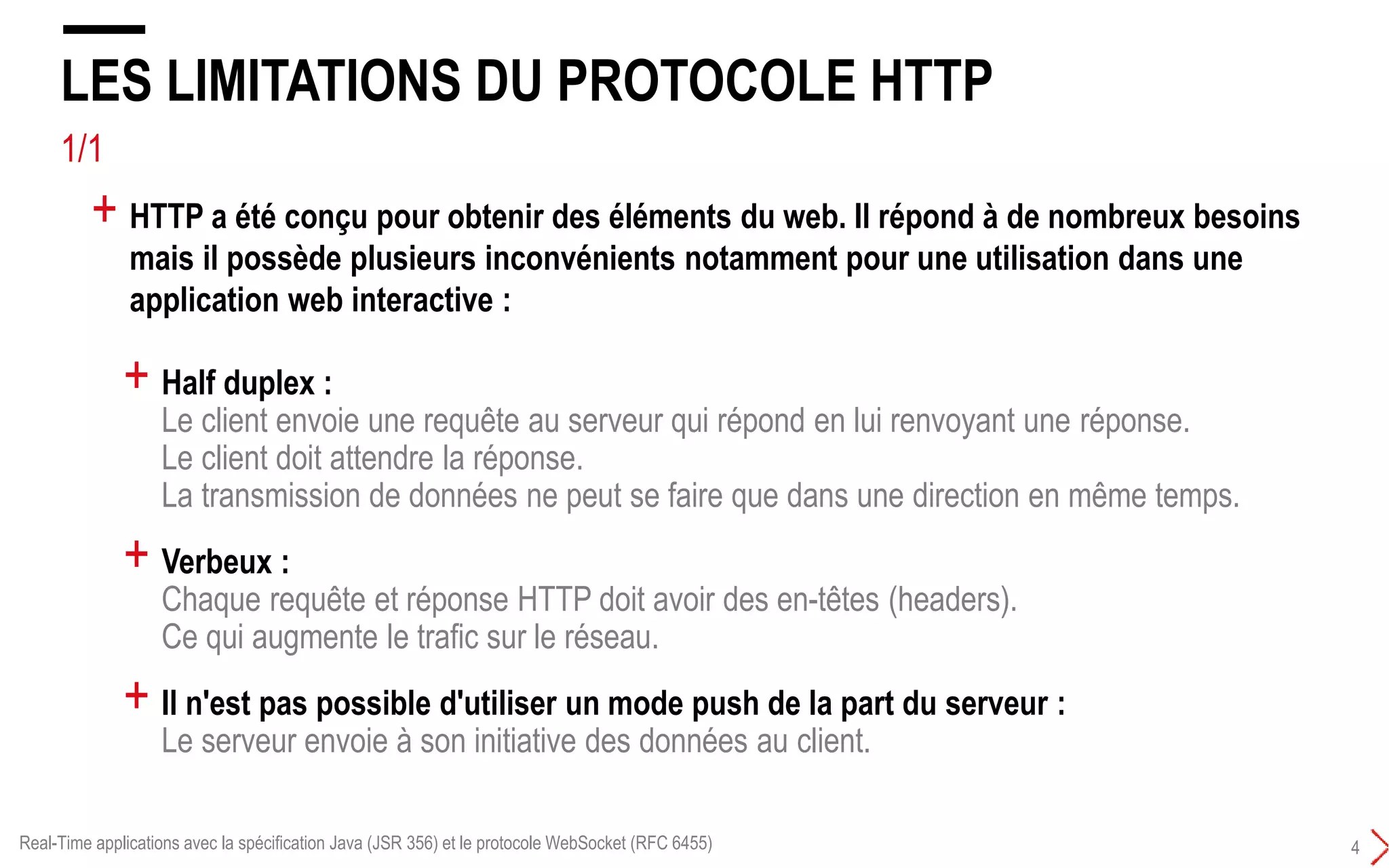 3/4
LES LIMITATIONS DU PROTOCOLE HTTP 101
3
+ HTTP est un protocole sans état (stateless protocol) qui fonctionne sur le modèle
requête/réponse :
+ HTTP n’est pas optimisé pour les applications qui ont d’important besoins de
communication temps réel bi-directionnelle (duplex)
Real-Time applications avec la spécification Java (JSR 356) et le protocole WebSocket (RFC 6455)
HTTP est unidirectionnel : Le server ne peut pas initier un transfert de données
 