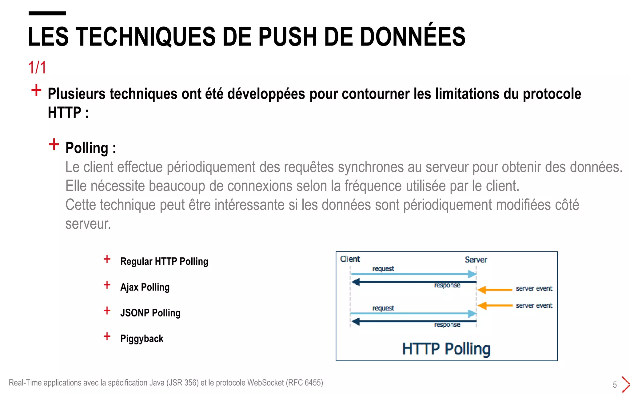 4/4
LES LIMITATIONS DU PROTOCOLE HTTP
4
+ Half duplex :
Le client envoie une requête au serveur qui répond en lui renvoyant une réponse.
Le client doit attendre la réponse.
La transmission de données ne peut se faire que dans une direction en même temps.
+ Verbeux :
Chaque requête et réponse HTTP doit avoir des en-têtes (headers).
Ce qui augmente le trafic sur le réseau.
+ Il n'est pas possible d'utiliser un mode push de la part du serveur :
Le serveur envoie à son initiative des données au client.
+ HTTP a été conçu pour obtenir des éléments du web. Il répond à de nombreux besoins
mais il possède plusieurs inconvénients notamment pour une utilisation dans une
application web interactive :
Real-Time applications avec la spécification Java (JSR 356) et le protocole WebSocket (RFC 6455)
 