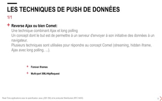4/5
LES TECHNIQUES DE PUSH DE DONNÉES
9
+ Reverse Ajax ou bien Comet:
Une technique combinant Ajax et long polling
Un concept dont le but est de permettre à un serveur d'envoyer à son initiative des données à un
navigateur.
Plusieurs techniques sont utilisées pour répondre au concept Comet :
+ Forever Iframes
+ Multi-part XMLHttpRequest
+ Hidden Iframes
Real-Time applications avec la spécification Java (JSR 356) et le protocole WebSocket (RFC 6455)
 