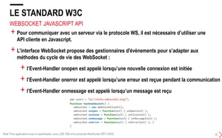 WEBSOCKET JAVASCRIPT API
LE STANDARD W3C
18
+ Pour communiquer avec un serveur via le protocole WS, il est nécessaire d’utiliser une
API cliente en Javascript.
+ L’interface WebSocket propose des gestionnaires d'évènements pour s’adapter aux
méthodes du cycle de vie des WebSocket :
+ l’Event-Handler onopen est appelé lorsqu’une nouvelle connexion est initiée
+ l’Event-Handler onerror est appelé lorsqu’une erreur est reçue pendant la communication
+ l’Event-Handler onmessage est appelé lorsqu’un message est reçu
Real-Time applications avec la spécification Java (JSR 356) et le protocole WebSocket (RFC 6455)
 