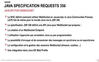 JAVAAPI FOR WEBSOCKET
JAVA SPECIFICATION REQUESTS 356
19
+ Le W3C définit comment utiliser WebSocket en Javascript, le Java Communitee Process
(JCP) fait de même pour le monde Java via la JSR 356
+ La spécification JSR 356 définit une API Java pour WebSocket qui propose :
+ La création d’un WebSocket Endpoint
+ L’utilisation l’approche par annotation Java ou par programmation
+ La possibilité d’envoyer et de consommer des messages en synchrone ou en asynchrone
+ La configuration et la gestion des sessions WebSocket (timeout, cookies…)
+ Une intégration dans Java EE Web Profile
Real-Time applications avec la spécification Java (JSR 356) et le protocole WebSocket (RFC 6455)
 