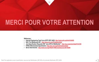 MERCI POUR VOTRE ATTENTION
Real-Time applications avec la spécification Java pour les WebSockets (JSR 356) et le protocole WebSocket (RFC 6455) 26
Références :
• Internet Engineering Task Force (IETF) RFC 6455: http://tools.ietf.org/html/rfc6455
• W3C The WebSocket API : http://www.w3.org/TR/websockets/
• Java Specification Requests 356 “Java API for WebSocket” : http://jcp.org/en/jsr/detail?id=356
• HTML5 Web Sockets Specification: http://dev.w3.org/html5/websockets/
• Server Sent Events : http://www.w3.org/TR/2011/WD-eventsource-20110208/
 