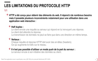 3/4
LES LIMITATIONS DU PROTOCOLE HTTP 101
3
+ HTTP est un protocole sans état (stateless protocol) qui fonctionne sur le modèle
requête/réponse :
+ HTTP n’est pas optimisé pour les applications qui ont d’important besoins de
communication temps réel bi-directionnelle (duplex)
Real-Time applications avec la spécification Java (JSR 356) et le protocole WebSocket (RFC 6455)
HTTP est unidirectionnel : Le server ne peut pas initier un transfert de données
 