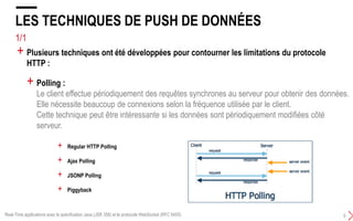 4/4
LES LIMITATIONS DU PROTOCOLE HTTP
4
+ Half duplex :
Le client envoie une requête au serveur qui répond en lui renvoyant une réponse.
Le client doit attendre la réponse.
La transmission de données ne peut se faire que dans une direction en même temps.
+ Verbeux :
Chaque requête et réponse HTTP doit avoir des en-têtes (headers).
Ce qui augmente le trafic sur le réseau.
+ Il n'est pas possible d'utiliser un mode push de la part du serveur :
Le serveur envoie à son initiative des données au client.
+ HTTP a été conçu pour obtenir des éléments du web. Il répond à de nombreux besoins
mais il possède plusieurs inconvénients notamment pour une utilisation dans une
application web interactive :
Real-Time applications avec la spécification Java (JSR 356) et le protocole WebSocket (RFC 6455)
 
