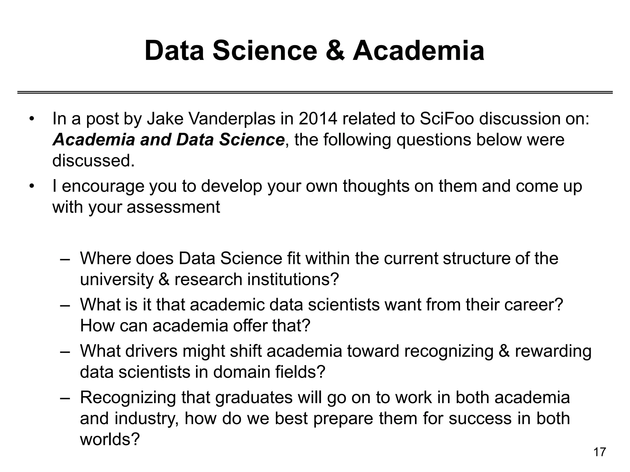 Data Science & Academia
17
• In a post by Jake Vanderplas in 2014 related to SciFoo discussion on:
Academia and Data Science, the following questions below were
discussed.
• I encourage you to develop your own thoughts on them and come up
with your assessment
– Where does Data Science fit within the current structure of the
university & research institutions?
– What is it that academic data scientists want from their career?
How can academia offer that?
– What drivers might shift academia toward recognizing & rewarding
data scientists in domain fields?
– Recognizing that graduates will go on to work in both academia
and industry, how do we best prepare them for success in both
worlds?
 
