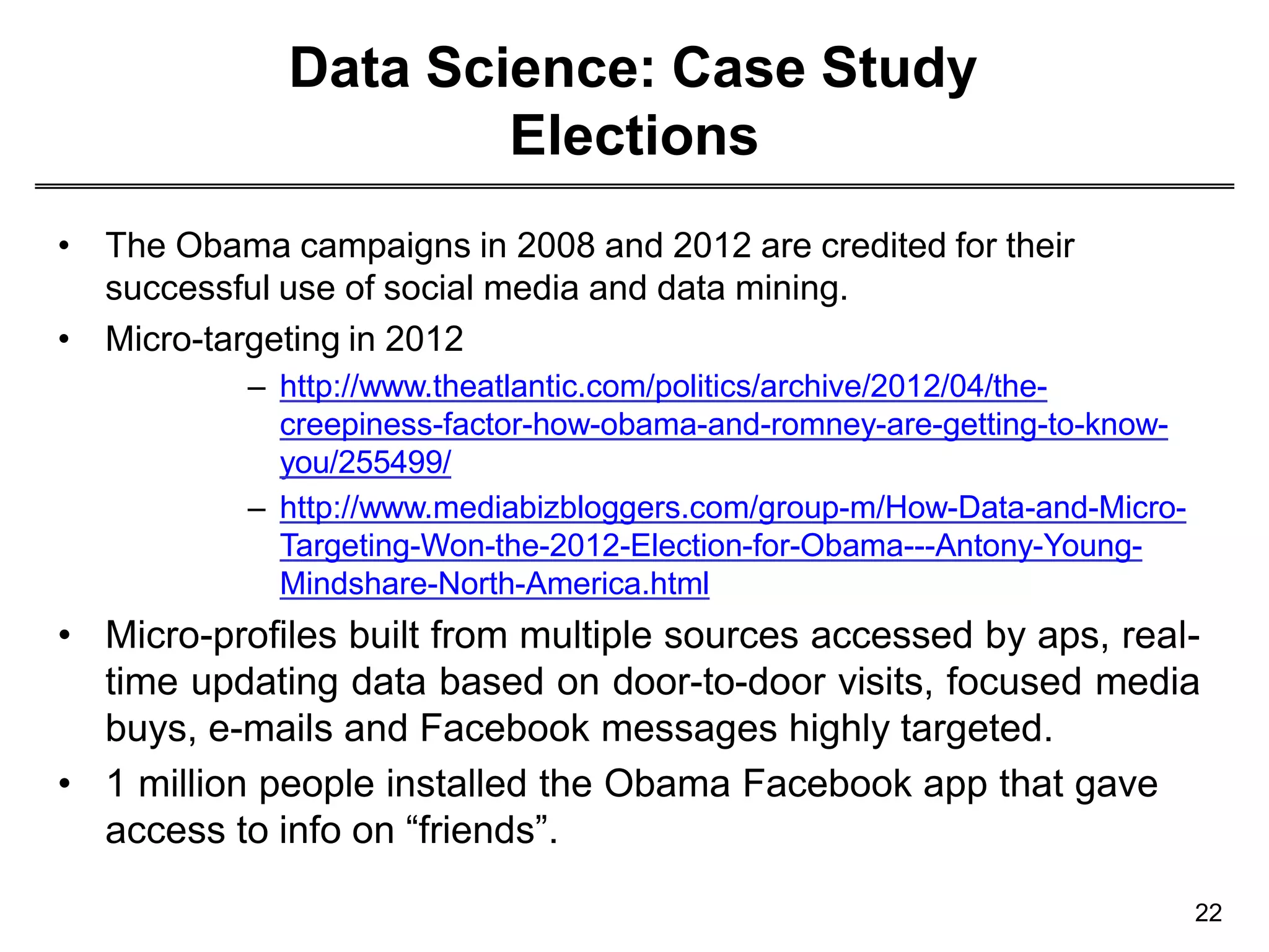 Data Science: Case Study
Elections
• The Obama campaigns in 2008 and 2012 are credited for their
successful use of social media and data mining.
• Micro-targeting in 2012
– http://www.theatlantic.com/politics/archive/2012/04/the-
creepiness-factor-how-obama-and-romney-are-getting-to-know-
you/255499/
– http://www.mediabizbloggers.com/group-m/How-Data-and-Micro-
Targeting-Won-the-2012-Election-for-Obama---Antony-Young-
Mindshare-North-America.html
• Micro-profiles built from multiple sources accessed by aps, real-
time updating data based on door-to-door visits, focused media
buys, e-mails and Facebook messages highly targeted.
• 1 million people installed the Obama Facebook app that gave
access to info on “friends”.
22
 