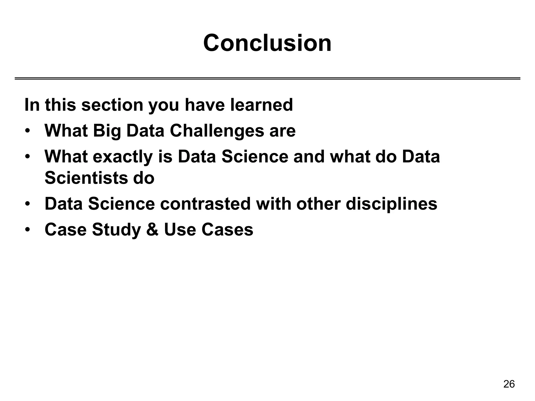 Conclusion
26
In this section you have learned
• What Big Data Challenges are
• What exactly is Data Science and what do Data
Scientists do
• Data Science contrasted with other disciplines
• Case Study & Use Cases
 