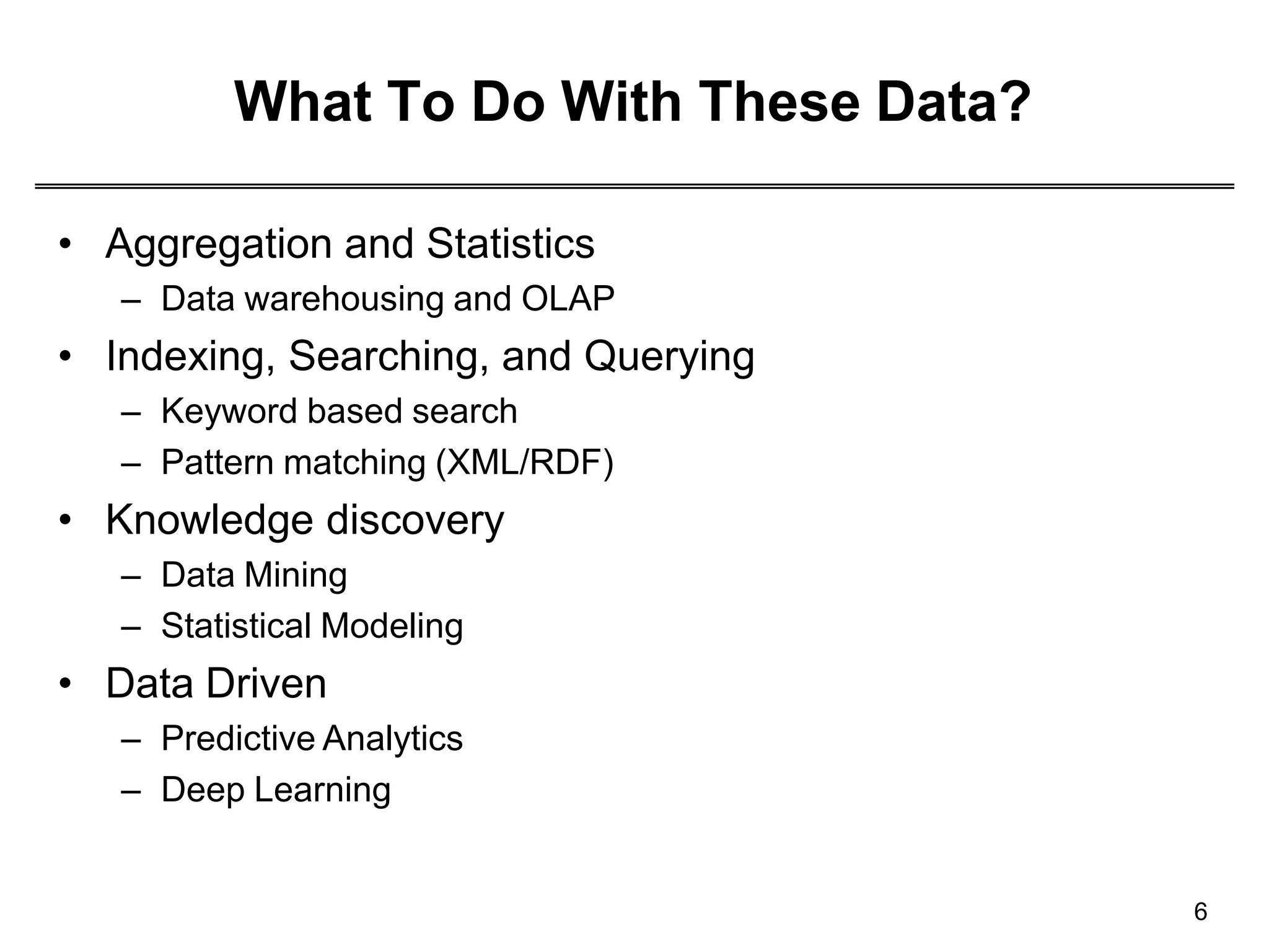 What To Do With These Data?
6
• Aggregation and Statistics
– Data warehousing and OLAP
• Indexing, Searching, and Querying
– Keyword based search
– Pattern matching (XML/RDF)
• Knowledge discovery
– Data Mining
– Statistical Modeling
• Data Driven
– Predictive Analytics
– Deep Learning
 