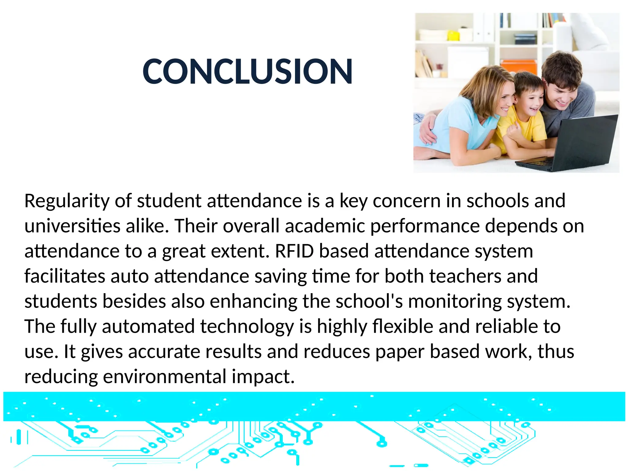 CONCLUSION
Regularity of student attendance is a key concern in schools and
universities alike. Their overall academic performance depends on
attendance to a great extent. RFID based attendance system
facilitates auto attendance saving time for both teachers and
students besides also enhancing the school's monitoring system.
The fully automated technology is highly flexible and reliable to
use. It gives accurate results and reduces paper based work, thus
reducing environmental impact.
 