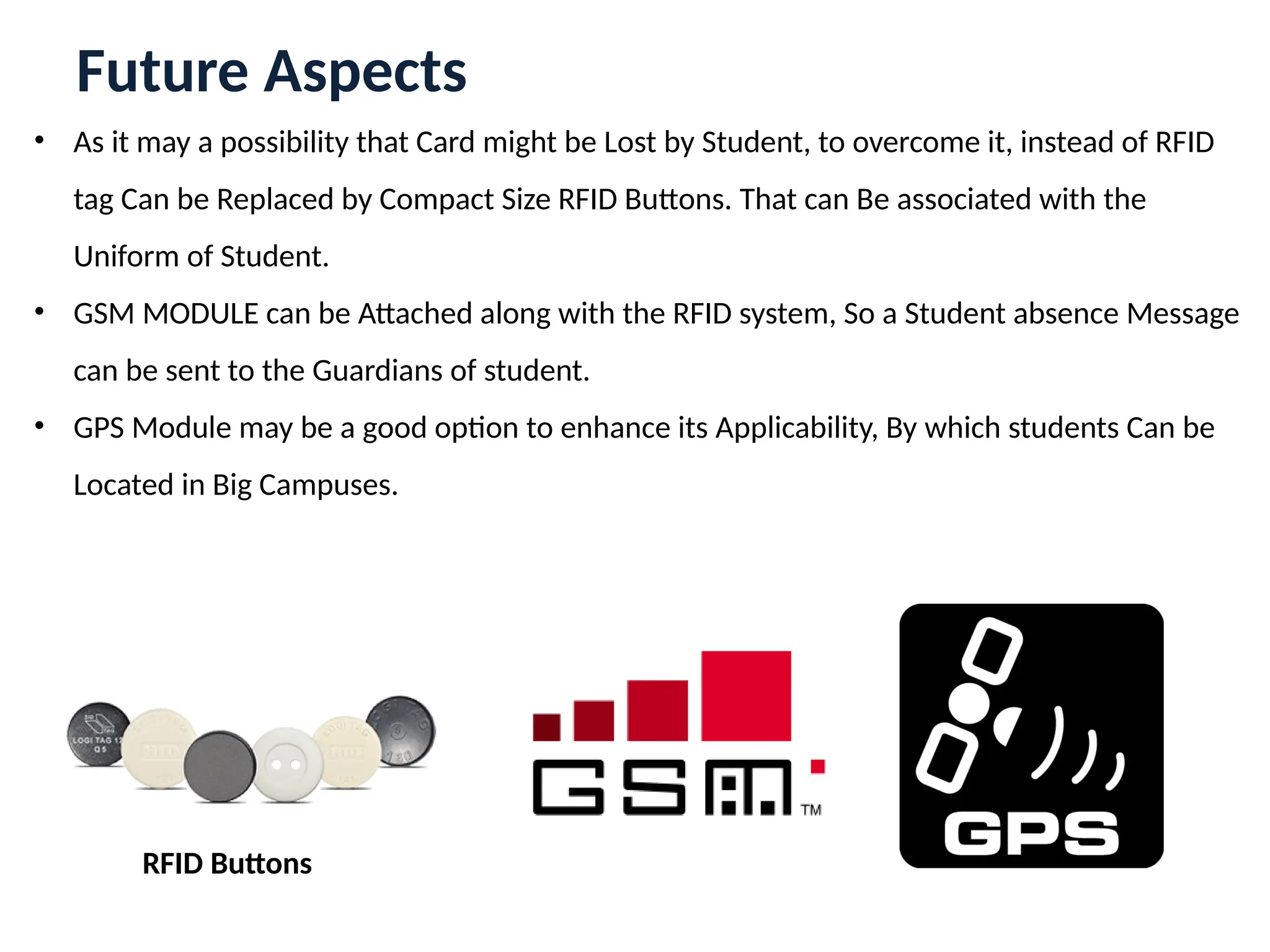 Future Aspects
• As it may a possibility that Card might be Lost by Student, to overcome it, instead of RFID
tag Can be Replaced by Compact Size RFID Buttons. That can Be associated with the
Uniform of Student.
• GSM MODULE can be Attached along with the RFID system, So a Student absence Message
can be sent to the Guardians of student.
• GPS Module may be a good option to enhance its Applicability, By which students Can be
Located in Big Campuses.
RFID Buttons
 