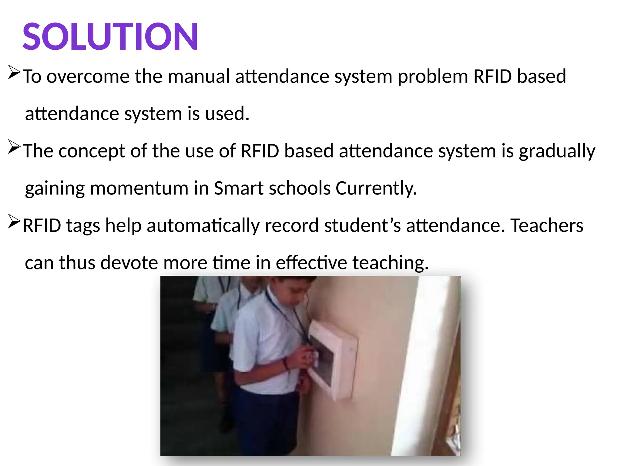 SOLUTION
To overcome the manual attendance system problem RFID based
attendance system is used.
The concept of the use of RFID based attendance system is gradually
gaining momentum in Smart schools Currently.
RFID tags help automatically record student’s attendance. Teachers
can thus devote more time in effective teaching.
 