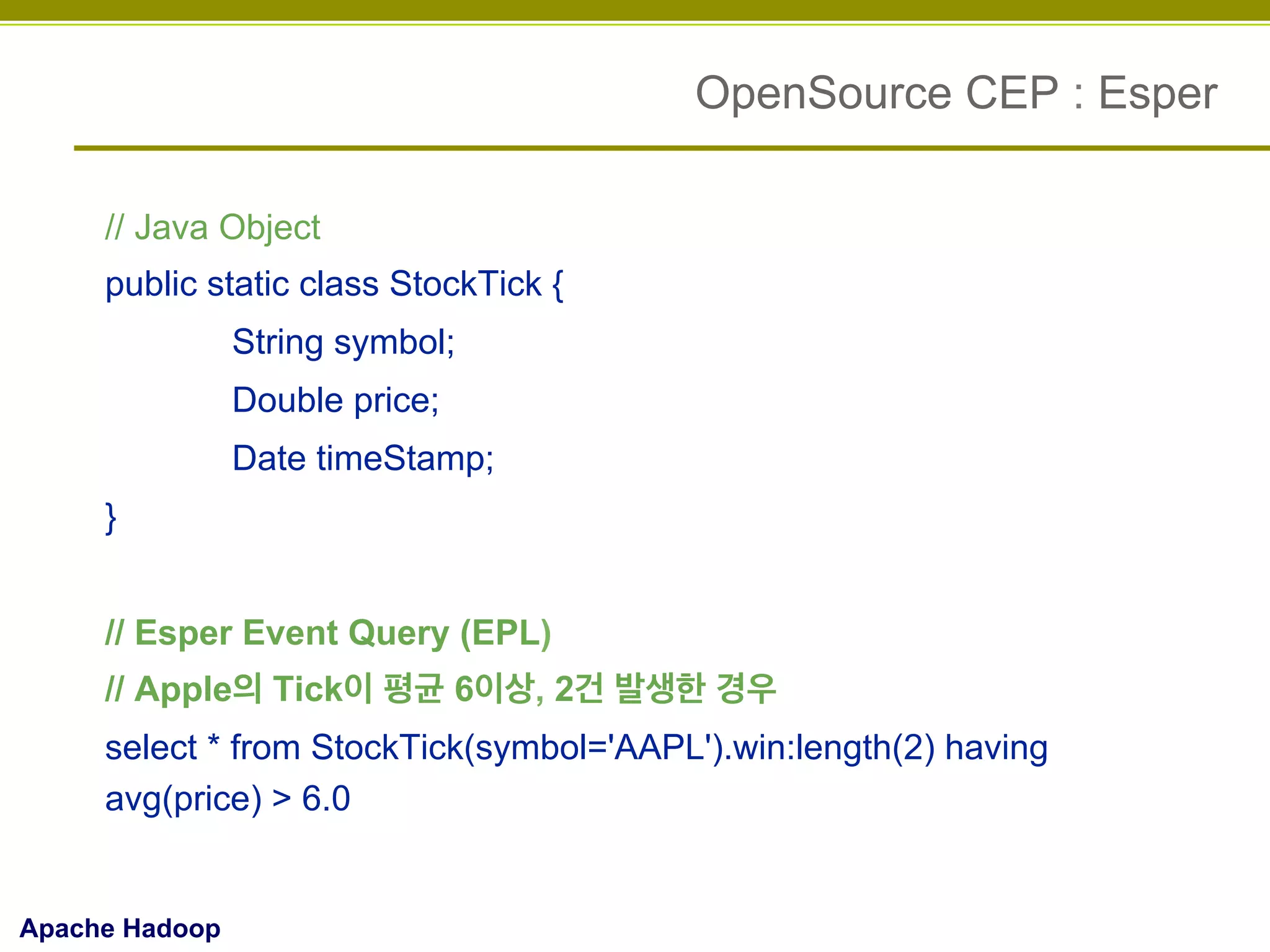 OpenSource CEP : Esper
// Java Object
public static class StockTick {
String symbol;
Double price;
Date timeStamp;
}
// Esper Event Query (EPL)
// Apple의 Tick이 평균 6이상, 2건 발생한 경우
select * from StockTick(symbol='AAPL').win:length(2) having
avg(price) > 6.0

Apache Hadoop

 