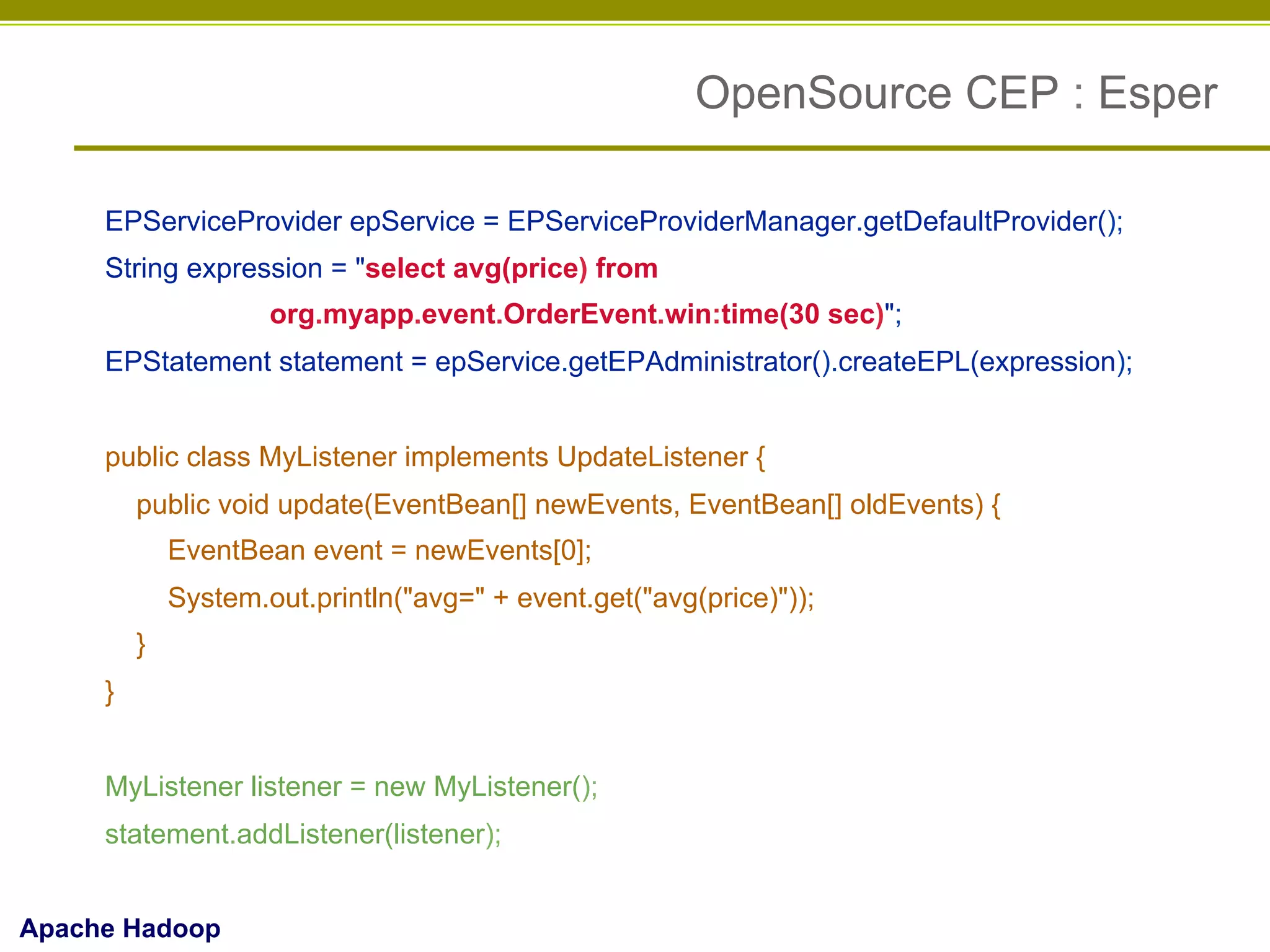 OpenSource CEP : Esper
EPServiceProvider epService = EPServiceProviderManager.getDefaultProvider();
String expression = "select avg(price) from
org.myapp.event.OrderEvent.win:time(30 sec)";
EPStatement statement = epService.getEPAdministrator().createEPL(expression);
public class MyListener implements UpdateListener {
public void update(EventBean[] newEvents, EventBean[] oldEvents) {
EventBean event = newEvents[0];
System.out.println("avg=" + event.get("avg(price)"));
}
}
MyListener listener = new MyListener();
statement.addListener(listener);
Apache Hadoop

 