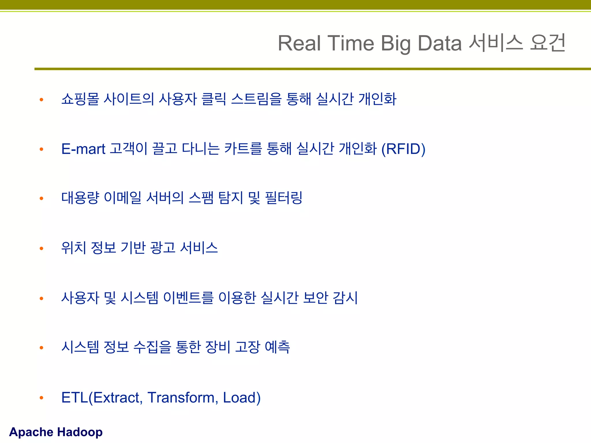 Real Time Big Data 서비스 요건
• 

쇼핑몰 사이트의 사용자 클릭 스트림을 통해 실시간 개인화

• 

E-mart 고객이 끌고 다니는 카트를 통해 실시간 개인화 (RFID)

• 

대용량 이메일 서버의 스팸 탐지 및 필터링

• 

위치 정보 기반 광고 서비스

• 

사용자 및 시스템 이벤트를 이용한 실시간 보안 감시

• 

시스템 정보 수집을 통한 장비 고장 예측

• 

ETL(Extract, Transform, Load)

Apache Hadoop

 