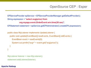 OpenSource CEP : Esper
EPServiceProvider epService = EPServiceProviderManager.getDefaultProvider();
String expression = "select avg(price) from
org.myapp.event.OrderEvent.win:time(30 sec)";
EPStatement statement = epService.getEPAdministrator().createEPL(expression);
public class MyListener implements UpdateListener {
public void update(EventBean[] newEvents, EventBean[] oldEvents) {
EventBean event = newEvents[0];
System.out.println("avg=" + event.get("avg(price)"));
}
}
MyListener listener = new MyListener();
statement.addListener(listener);
Apache Hadoop

 