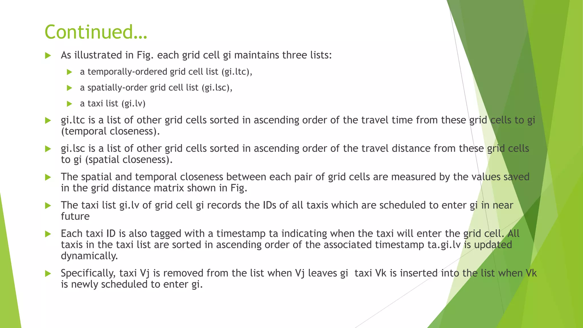 Continued…
 As illustrated in Fig. each grid cell gi maintains three lists:
 a temporally-ordered grid cell list (gi.ltc),
 a spatially-order grid cell list (gi.lsc),
 a taxi list (gi.lv)
 gi.ltc is a list of other grid cells sorted in ascending order of the travel time from these grid cells to gi
(temporal closeness).
 gi.lsc is a list of other grid cells sorted in ascending order of the travel distance from these grid cells
to gi (spatial closeness).
 The spatial and temporal closeness between each pair of grid cells are measured by the values saved
in the grid distance matrix shown in Fig.
 The taxi list gi.lv of grid cell gi records the IDs of all taxis which are scheduled to enter gi in near
future
 Each taxi ID is also tagged with a timestamp ta indicating when the taxi will enter the grid cell. All
taxis in the taxi list are sorted in ascending order of the associated timestamp ta.gi.lv is updated
dynamically.
 Specifically, taxi Vj is removed from the list when Vj leaves gi taxi Vk is inserted into the list when Vk
is newly scheduled to enter gi.
 