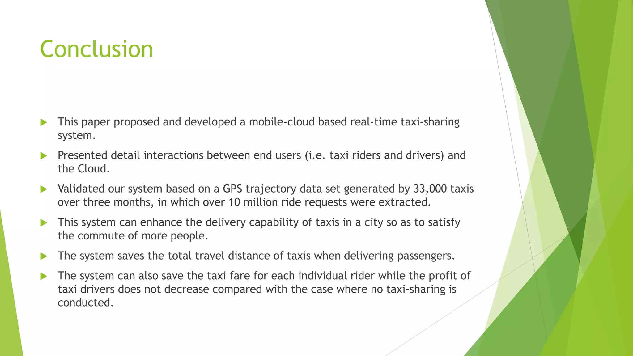 Conclusion
 This paper proposed and developed a mobile-cloud based real-time taxi-sharing
system.
 Presented detail interactions between end users (i.e. taxi riders and drivers) and
the Cloud.
 Validated our system based on a GPS trajectory data set generated by 33,000 taxis
over three months, in which over 10 million ride requests were extracted.
 This system can enhance the delivery capability of taxis in a city so as to satisfy
the commute of more people.
 The system saves the total travel distance of taxis when delivering passengers.
 The system can also save the taxi fare for each individual rider while the profit of
taxi drivers does not decrease compared with the case where no taxi-sharing is
conducted.
 