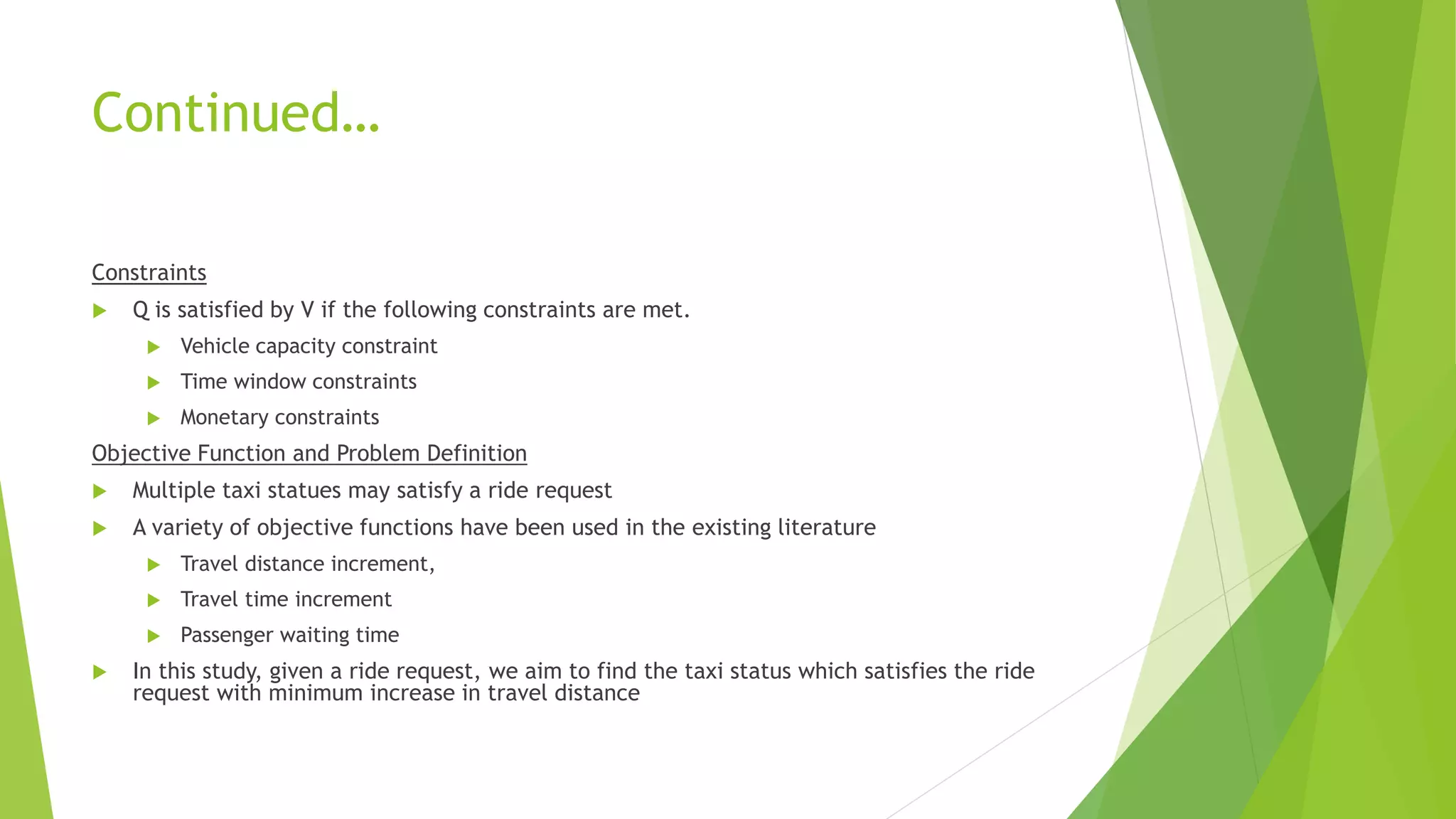 Continued…
Constraints
 Q is satisfied by V if the following constraints are met.
 Vehicle capacity constraint
 Time window constraints
 Monetary constraints
Objective Function and Problem Definition
 Multiple taxi statues may satisfy a ride request
 A variety of objective functions have been used in the existing literature
 Travel distance increment,
 Travel time increment
 Passenger waiting time
 In this study, given a ride request, we aim to find the taxi status which satisfies the ride
request with minimum increase in travel distance
 