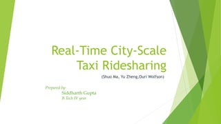 Real-Time City-Scale
Taxi Ridesharing
(Shuo Ma, Yu Zheng,Ouri Wolfson)
Prepared by-
Siddharth Gupta
B.Tech IV year
 