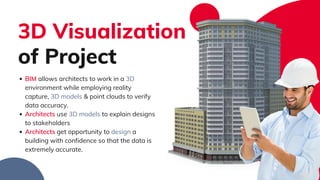 BIM allows architects to work in a 3D
environment while employing reality
capture, 3D models & point clouds to verify
data accuracy.​
Architects use 3D models to explain designs
to stakeholders​
Architects get opportunity to design a
building with confidence so that the data is
extremely accurate. ​
3D Visualization
of Project​
 
