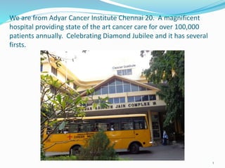 We are from Adyar Cancer Institute Chennai 20. A magnificent
hospital providing state of the art cancer care for over 100,000
patients annually. Celebrating Diamond Jubilee and it has several
firsts.
1
 