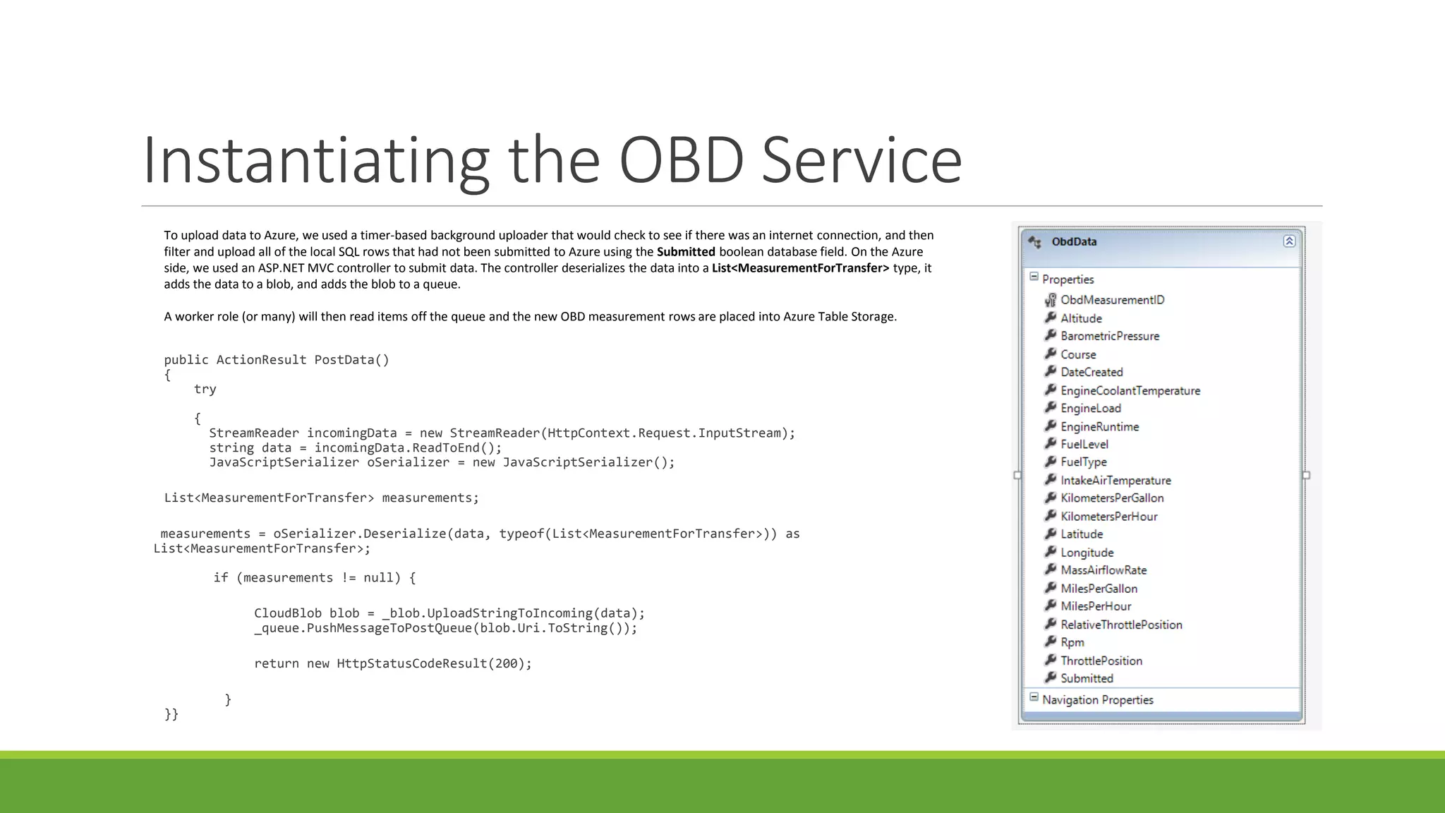 Instantiating the OBD Service
public ActionResult PostData()
{
try
{
StreamReader incomingData = new StreamReader(HttpContext.Request.InputStream);
string data = incomingData.ReadToEnd();
JavaScriptSerializer oSerializer = new JavaScriptSerializer();
List<MeasurementForTransfer> measurements;
measurements = oSerializer.Deserialize(data, typeof(List<MeasurementForTransfer>)) as
List<MeasurementForTransfer>;
if (measurements != null) {
CloudBlob blob = _blob.UploadStringToIncoming(data);
_queue.PushMessageToPostQueue(blob.Uri.ToString());
return new HttpStatusCodeResult(200);
}
}}
To upload data to Azure, we used a timer-based background uploader that would check to see if there was an internet connection, and then
filter and upload all of the local SQL rows that had not been submitted to Azure using the Submitted boolean database field. On the Azure
side, we used an ASP.NET MVC controller to submit data. The controller deserializes the data into a List<MeasurementForTransfer> type, it
adds the data to a blob, and adds the blob to a queue.
A worker role (or many) will then read items off the queue and the new OBD measurement rows are placed into Azure Table Storage.
 
