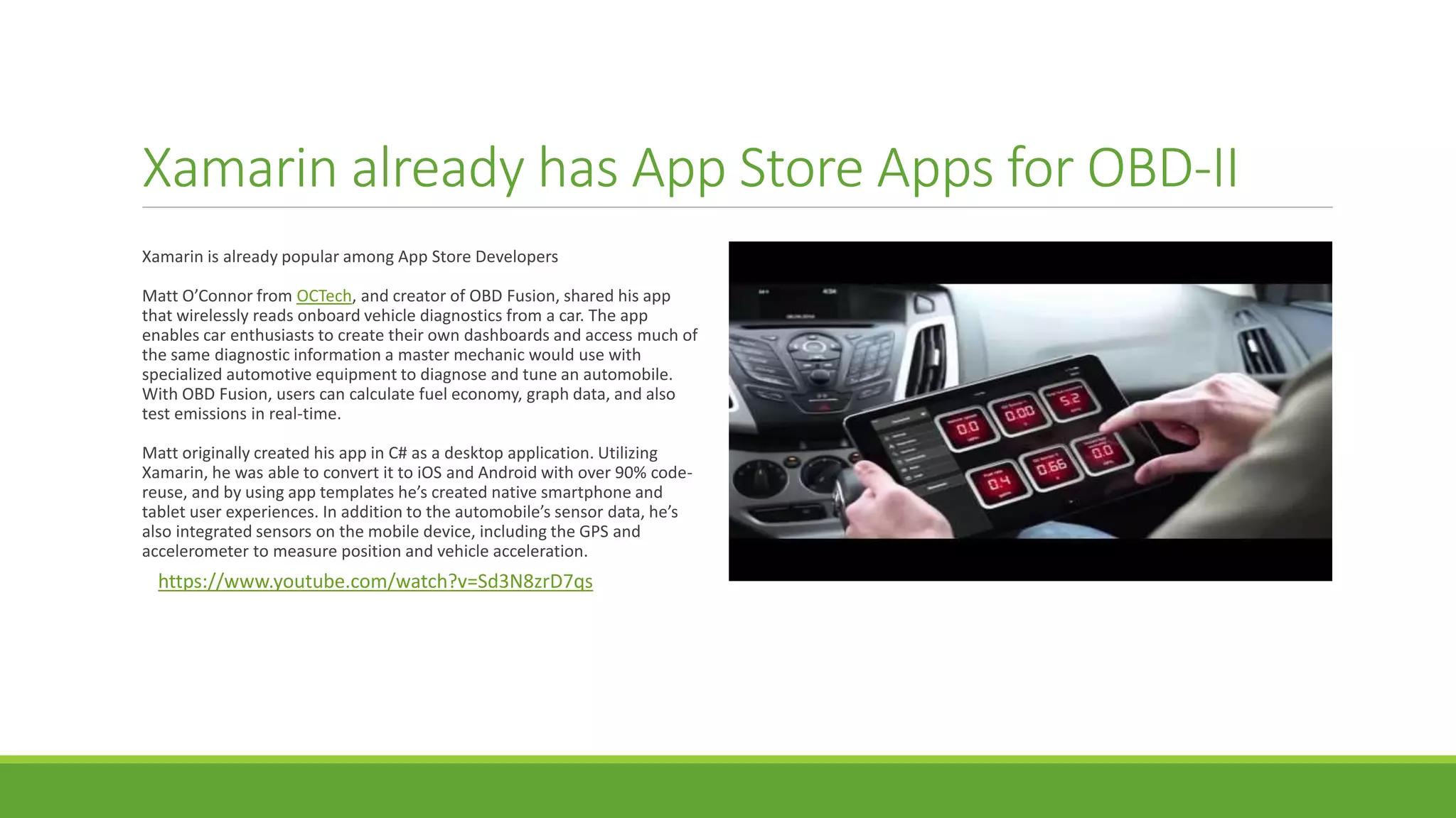 Xamarin already has App Store Apps for OBD-II
Xamarin is already popular among App Store Developers
Matt O’Connor from OCTech, and creator of OBD Fusion, shared his app
that wirelessly reads onboard vehicle diagnostics from a car. The app
enables car enthusiasts to create their own dashboards and access much of
the same diagnostic information a master mechanic would use with
specialized automotive equipment to diagnose and tune an automobile.
With OBD Fusion, users can calculate fuel economy, graph data, and also
test emissions in real-time.
Matt originally created his app in C# as a desktop application. Utilizing
Xamarin, he was able to convert it to iOS and Android with over 90% code-
reuse, and by using app templates he’s created native smartphone and
tablet user experiences. In addition to the automobile’s sensor data, he’s
also integrated sensors on the mobile device, including the GPS and
accelerometer to measure position and vehicle acceleration.
https://www.youtube.com/watch?v=Sd3N8zrD7qs
 