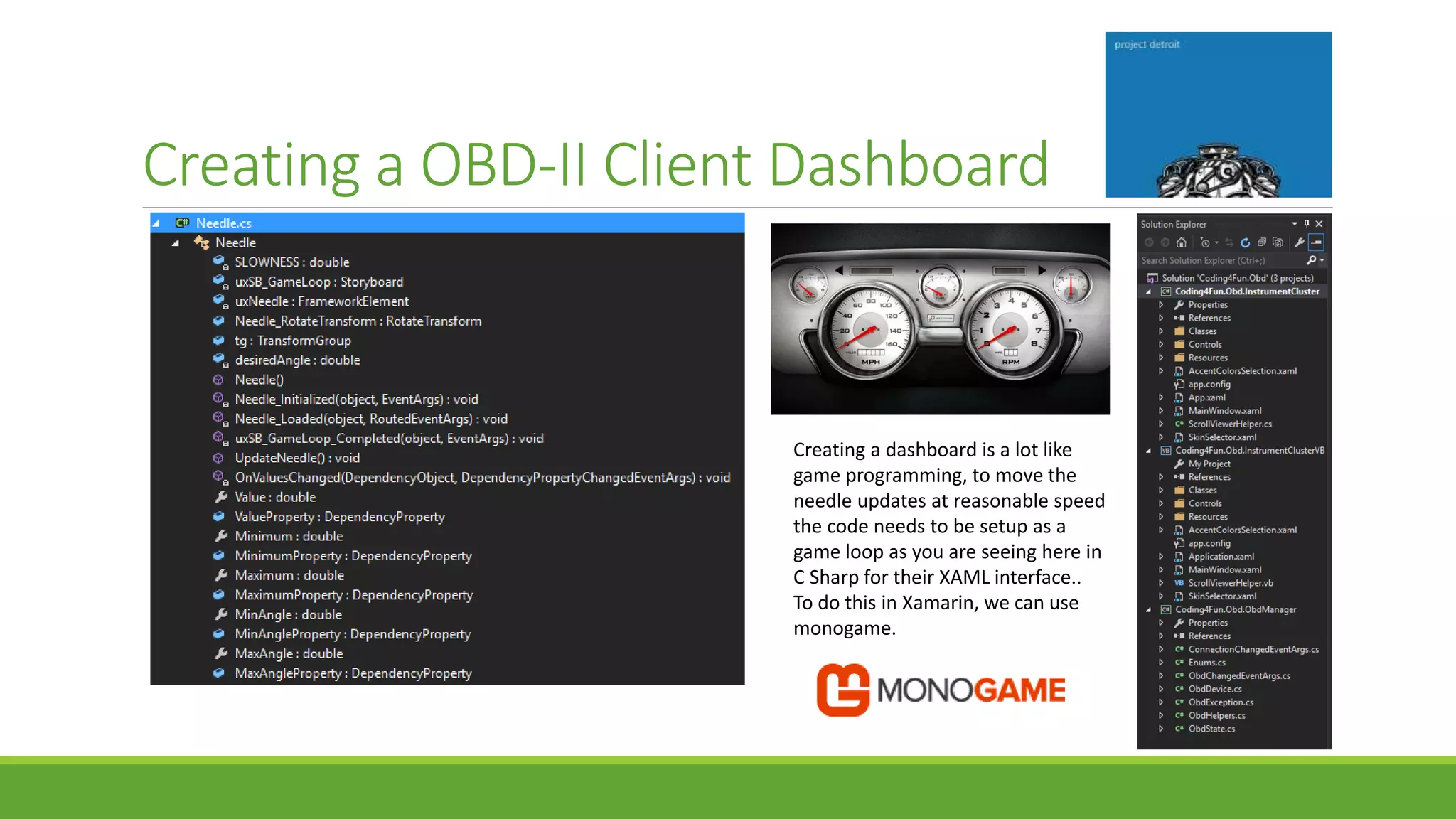 Creating a OBD-II Client Dashboard
Creating a dashboard is a lot like
game programming, to move the
needle updates at reasonable speed
the code needs to be setup as a
game loop as you are seeing here in
C Sharp for their XAML interface..
To do this in Xamarin, we can use
monogame.
 