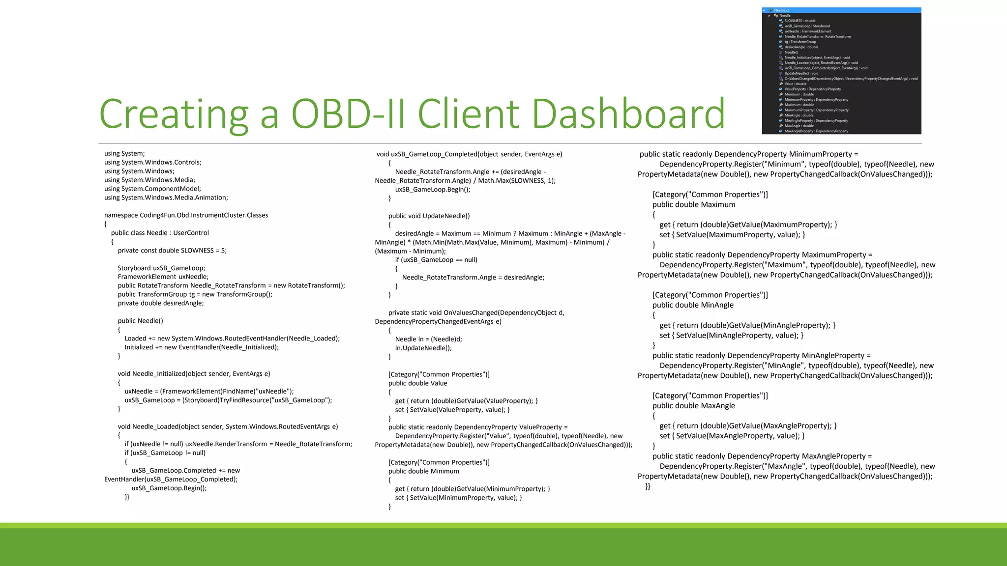 Creating a OBD-II Client Dashboard
using System;
using System.Windows.Controls;
using System.Windows;
using System.Windows.Media;
using System.ComponentModel;
using System.Windows.Media.Animation;
namespace Coding4Fun.Obd.InstrumentCluster.Classes
{
public class Needle : UserControl
{
private const double SLOWNESS = 5;
Storyboard uxSB_GameLoop;
FrameworkElement uxNeedle;
public RotateTransform Needle_RotateTransform = new RotateTransform();
public TransformGroup tg = new TransformGroup();
private double desiredAngle;
public Needle()
{
Loaded += new System.Windows.RoutedEventHandler(Needle_Loaded);
Initialized += new EventHandler(Needle_Initialized);
}
void Needle_Initialized(object sender, EventArgs e)
{
uxNeedle = (FrameworkElement)FindName("uxNeedle");
uxSB_GameLoop = (Storyboard)TryFindResource("uxSB_GameLoop");
}
void Needle_Loaded(object sender, System.Windows.RoutedEventArgs e)
{
if (uxNeedle != null) uxNeedle.RenderTransform = Needle_RotateTransform;
if (uxSB_GameLoop != null)
{
uxSB_GameLoop.Completed += new
EventHandler(uxSB_GameLoop_Completed);
uxSB_GameLoop.Begin();
}}
void uxSB_GameLoop_Completed(object sender, EventArgs e)
{
Needle_RotateTransform.Angle += (desiredAngle -
Needle_RotateTransform.Angle) / Math.Max(SLOWNESS, 1);
uxSB_GameLoop.Begin();
}
public void UpdateNeedle()
{
desiredAngle = Maximum == Minimum ? Maximum : MinAngle + (MaxAngle -
MinAngle) * (Math.Min(Math.Max(Value, Minimum), Maximum) - Minimum) /
(Maximum - Minimum);
if (uxSB_GameLoop == null)
{
Needle_RotateTransform.Angle = desiredAngle;
}
}
private static void OnValuesChanged(DependencyObject d,
DependencyPropertyChangedEventArgs e)
{
Needle ln = (Needle)d;
ln.UpdateNeedle();
}
[Category("Common Properties")]
public double Value
{
get { return (double)GetValue(ValueProperty); }
set { SetValue(ValueProperty, value); }
}
public static readonly DependencyProperty ValueProperty =
DependencyProperty.Register("Value", typeof(double), typeof(Needle), new
PropertyMetadata(new Double(), new PropertyChangedCallback(OnValuesChanged)));
[Category("Common Properties")]
public double Minimum
{
get { return (double)GetValue(MinimumProperty); }
set { SetValue(MinimumProperty, value); }
}
public static readonly DependencyProperty MinimumProperty =
DependencyProperty.Register("Minimum", typeof(double), typeof(Needle), new
PropertyMetadata(new Double(), new PropertyChangedCallback(OnValuesChanged)));
[Category("Common Properties")]
public double Maximum
{
get { return (double)GetValue(MaximumProperty); }
set { SetValue(MaximumProperty, value); }
}
public static readonly DependencyProperty MaximumProperty =
DependencyProperty.Register("Maximum", typeof(double), typeof(Needle), new
PropertyMetadata(new Double(), new PropertyChangedCallback(OnValuesChanged)));
[Category("Common Properties")]
public double MinAngle
{
get { return (double)GetValue(MinAngleProperty); }
set { SetValue(MinAngleProperty, value); }
}
public static readonly DependencyProperty MinAngleProperty =
DependencyProperty.Register("MinAngle", typeof(double), typeof(Needle), new
PropertyMetadata(new Double(), new PropertyChangedCallback(OnValuesChanged)));
[Category("Common Properties")]
public double MaxAngle
{
get { return (double)GetValue(MaxAngleProperty); }
set { SetValue(MaxAngleProperty, value); }
}
public static readonly DependencyProperty MaxAngleProperty =
DependencyProperty.Register("MaxAngle", typeof(double), typeof(Needle), new
PropertyMetadata(new Double(), new PropertyChangedCallback(OnValuesChanged)));
}}
 