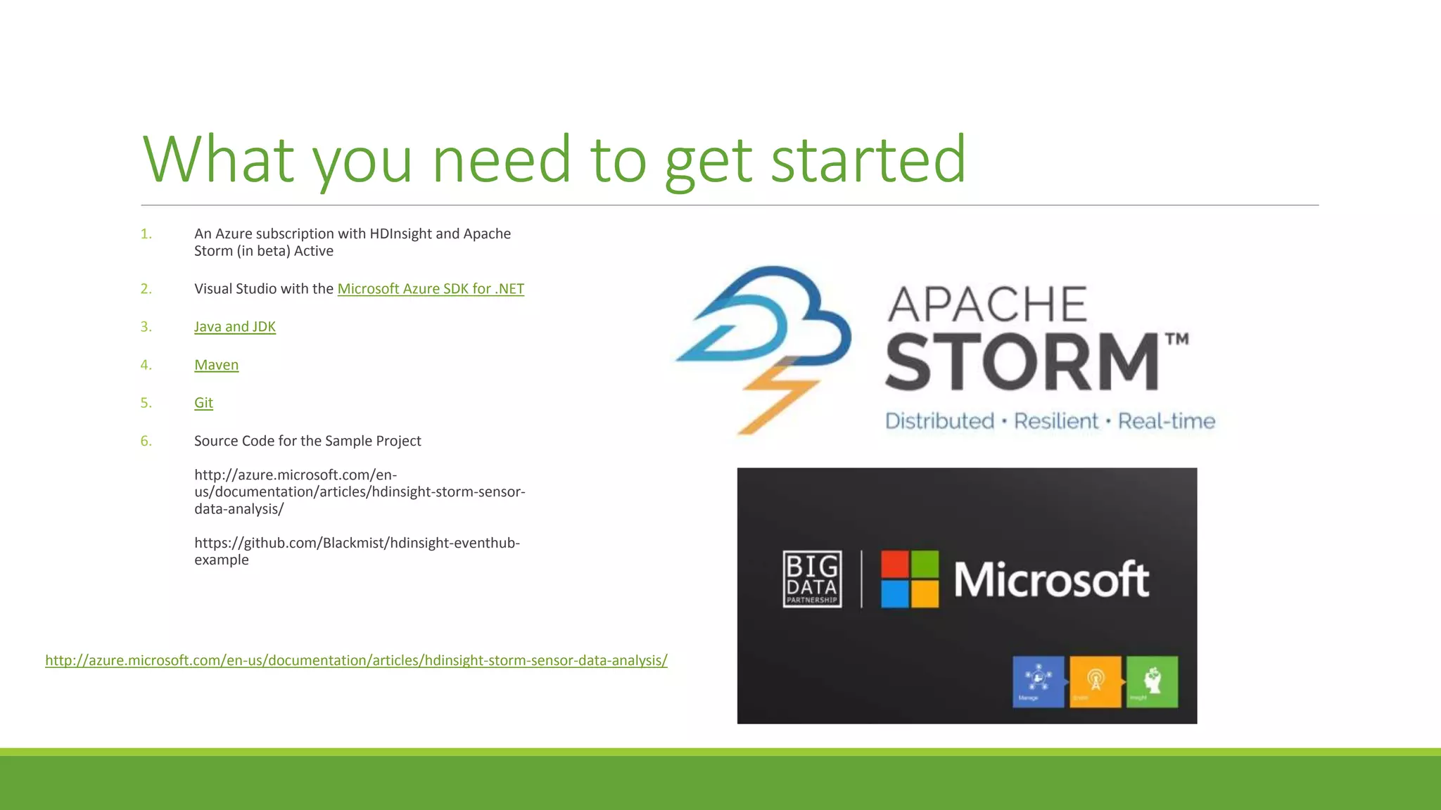 What you need to get started
1. An Azure subscription with HDInsight and Apache
Storm (in beta) Active
2. Visual Studio with the Microsoft Azure SDK for .NET
3. Java and JDK
4. Maven
5. Git
6. Source Code for the Sample Project
http://azure.microsoft.com/en-
us/documentation/articles/hdinsight-storm-sensor-
data-analysis/
https://github.com/Blackmist/hdinsight-eventhub-
example
http://azure.microsoft.com/en-us/documentation/articles/hdinsight-storm-sensor-data-analysis/
 