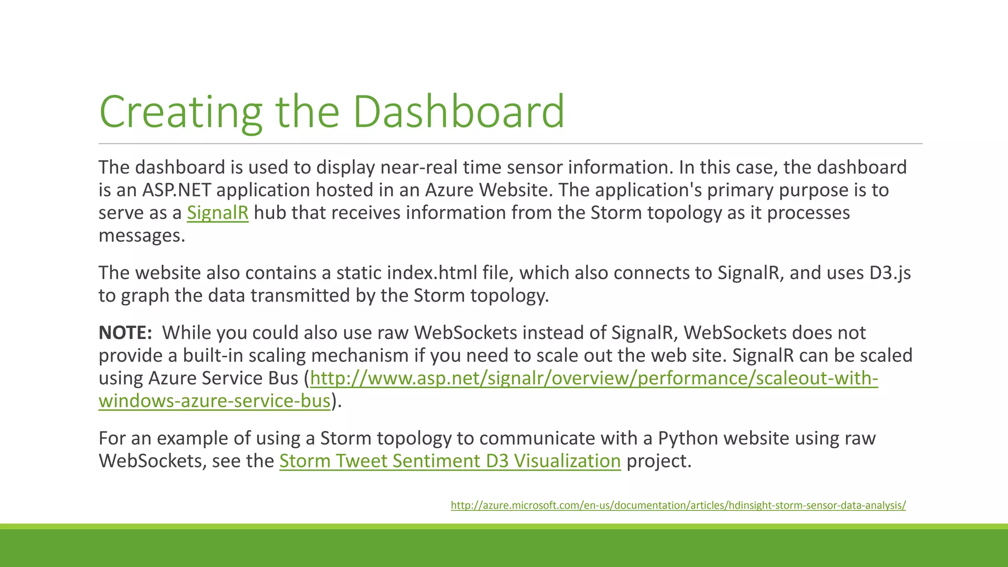 Creating the Dashboard
The dashboard is used to display near-real time sensor information. In this case, the dashboard
is an ASP.NET application hosted in an Azure Website. The application's primary purpose is to
serve as a SignalR hub that receives information from the Storm topology as it processes
messages.
The website also contains a static index.html file, which also connects to SignalR, and uses D3.js
to graph the data transmitted by the Storm topology.
NOTE: While you could also use raw WebSockets instead of SignalR, WebSockets does not
provide a built-in scaling mechanism if you need to scale out the web site. SignalR can be scaled
using Azure Service Bus (http://www.asp.net/signalr/overview/performance/scaleout-with-
windows-azure-service-bus).
For an example of using a Storm topology to communicate with a Python website using raw
WebSockets, see the Storm Tweet Sentiment D3 Visualization project.
http://azure.microsoft.com/en-us/documentation/articles/hdinsight-storm-sensor-data-analysis/
 