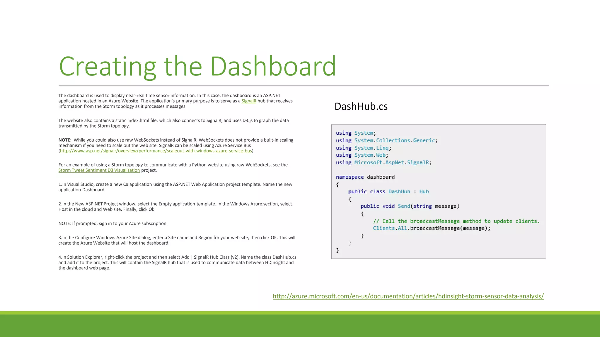 Creating the Dashboard
The dashboard is used to display near-real time sensor information. In this case, the dashboard is an ASP.NET
application hosted in an Azure Website. The application's primary purpose is to serve as a SignalR hub that receives
information from the Storm topology as it processes messages.
The website also contains a static index.html file, which also connects to SignalR, and uses D3.js to graph the data
transmitted by the Storm topology.
NOTE: While you could also use raw WebSockets instead of SignalR, WebSockets does not provide a built-in scaling
mechanism if you need to scale out the web site. SignalR can be scaled using Azure Service Bus
(http://www.asp.net/signalr/overview/performance/scaleout-with-windows-azure-service-bus).
For an example of using a Storm topology to communicate with a Python website using raw WebSockets, see the
Storm Tweet Sentiment D3 Visualization project.
1.In Visual Studio, create a new C# application using the ASP.NET Web Application project template. Name the new
application Dashboard.
2.In the New ASP.NET Project window, select the Empty application template. In the Windows Azure section, select
Host in the cloud and Web site. Finally, click Ok
NOTE: If prompted, sign in to your Azure subscription.
3.In the Configure Windows Azure Site dialog, enter a Site name and Region for your web site, then click OK. This will
create the Azure Website that will host the dashboard.
4.In Solution Explorer, right-click the project and then select Add | SignalR Hub Class (v2). Name the class DashHub.cs
and add it to the project. This will contain the SignalR hub that is used to communicate data between HDInsight and
the dashboard web page.
DashHub.cs
http://azure.microsoft.com/en-us/documentation/articles/hdinsight-storm-sensor-data-analysis/
 