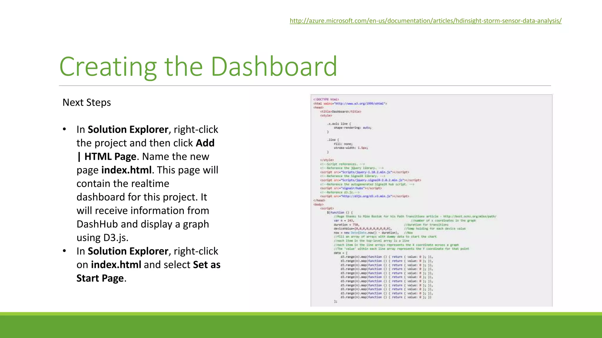 Creating the Dashboard
Next Steps
• In Solution Explorer, right-click
the project and then click Add
| HTML Page. Name the new
page index.html. This page will
contain the realtime
dashboard for this project. It
will receive information from
DashHub and display a graph
using D3.js.
• In Solution Explorer, right-click
on index.html and select Set as
Start Page.
http://azure.microsoft.com/en-us/documentation/articles/hdinsight-storm-sensor-data-analysis/
 