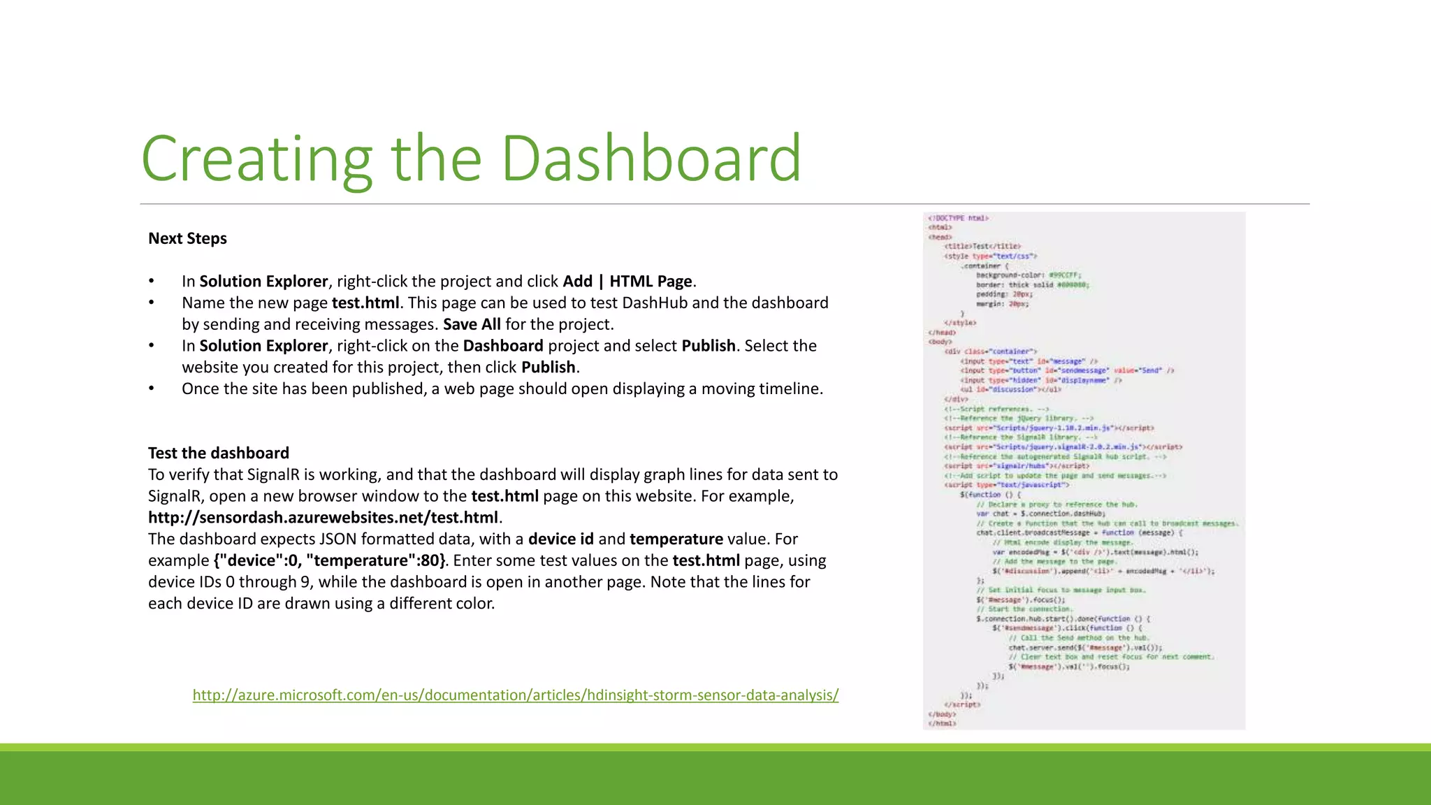 Creating the Dashboard
Next Steps
• In Solution Explorer, right-click the project and click Add | HTML Page.
• Name the new page test.html. This page can be used to test DashHub and the dashboard
by sending and receiving messages. Save All for the project.
• In Solution Explorer, right-click on the Dashboard project and select Publish. Select the
website you created for this project, then click Publish.
• Once the site has been published, a web page should open displaying a moving timeline.
Test the dashboard
To verify that SignalR is working, and that the dashboard will display graph lines for data sent to
SignalR, open a new browser window to the test.html page on this website. For example,
http://sensordash.azurewebsites.net/test.html.
The dashboard expects JSON formatted data, with a device id and temperature value. For
example {"device":0, "temperature":80}. Enter some test values on the test.html page, using
device IDs 0 through 9, while the dashboard is open in another page. Note that the lines for
each device ID are drawn using a different color.
http://azure.microsoft.com/en-us/documentation/articles/hdinsight-storm-sensor-data-analysis/
 