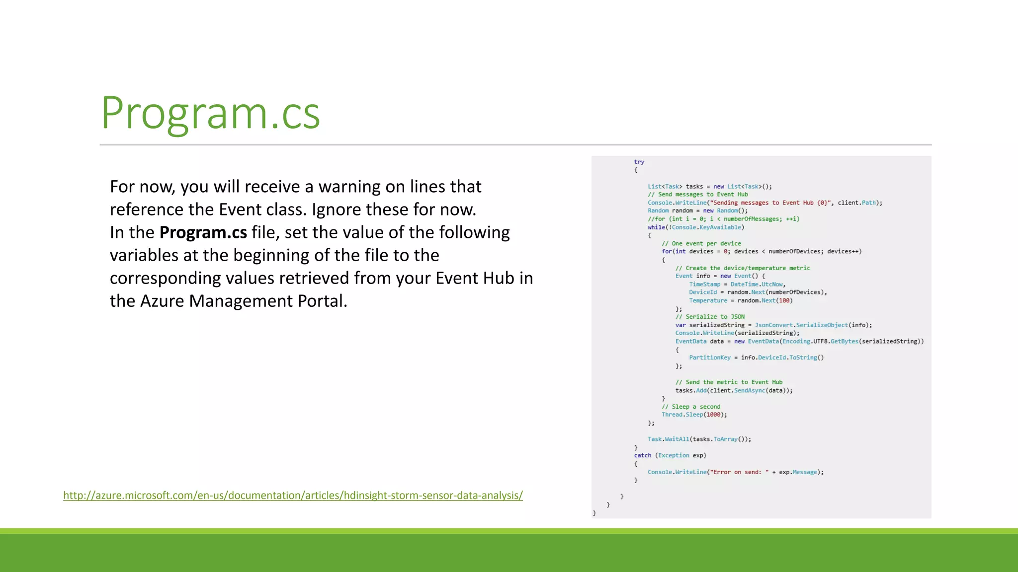 Program.cs
For now, you will receive a warning on lines that
reference the Event class. Ignore these for now.
In the Program.cs file, set the value of the following
variables at the beginning of the file to the
corresponding values retrieved from your Event Hub in
the Azure Management Portal.
http://azure.microsoft.com/en-us/documentation/articles/hdinsight-storm-sensor-data-analysis/
 