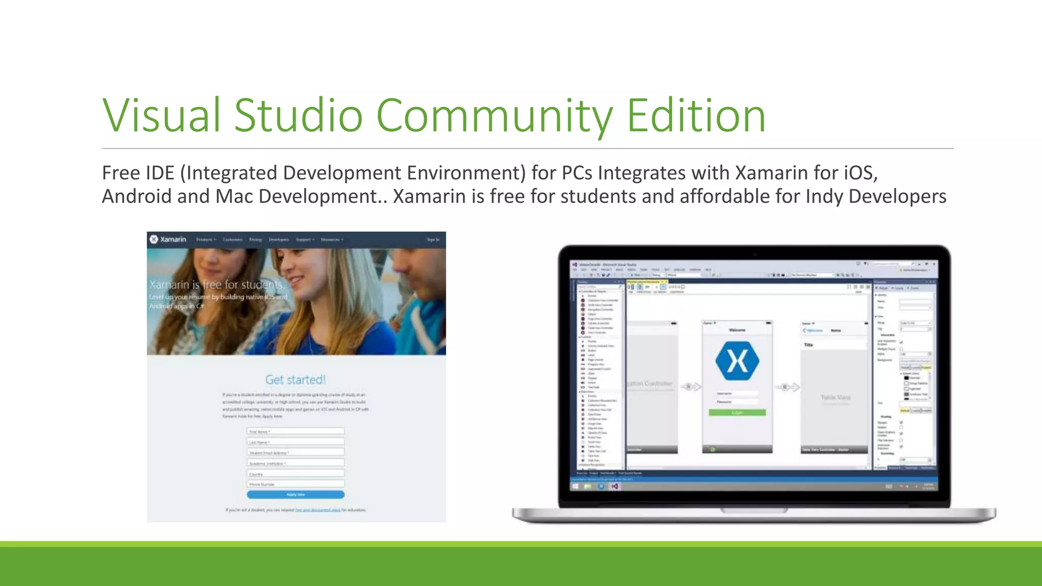 Visual Studio Community Edition
Free IDE (Integrated Development Environment) for PCs Integrates with Xamarin for iOS,
Android and Mac Development.. Xamarin is free for students and affordable for Indy Developers
 