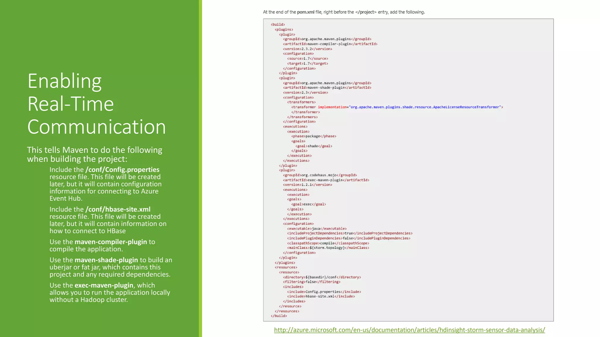 Enabling
Real-Time
Communication
This tells Maven to do the following
when building the project:
Include the /conf/Config.properties
resource file. This file will be created
later, but it will contain configuration
information for connecting to Azure
Event Hub.
Include the /conf/hbase-site.xml
resource file. This file will be created
later, but it will contain information on
how to connect to HBase
Use the maven-compiler-plugin to
compile the application.
Use the maven-shade-plugin to build an
uberjar or fat jar, which contains this
project and any required dependencies.
Use the exec-maven-plugin, which
allows you to run the application locally
without a Hadoop cluster.
http://azure.microsoft.com/en-us/documentation/articles/hdinsight-storm-sensor-data-analysis/
 
