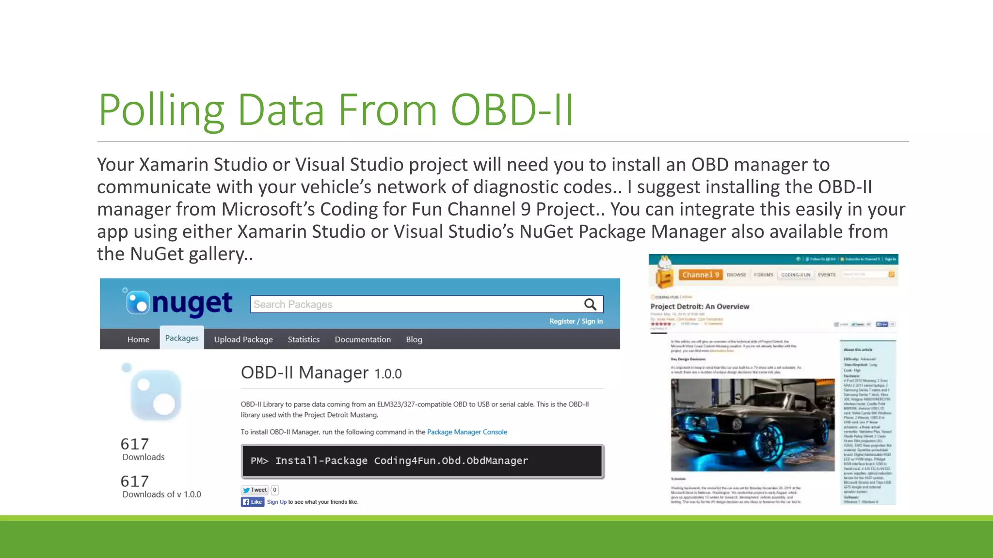 Polling Data From OBD-II
Your Xamarin Studio or Visual Studio project will need you to install an OBD manager to
communicate with your vehicle’s network of diagnostic codes.. I suggest installing the OBD-II
manager from Microsoft’s Coding for Fun Channel 9 Project.. You can integrate this easily in your
app using either Xamarin Studio or Visual Studio’s NuGet Package Manager also available from
the NuGet gallery..
 