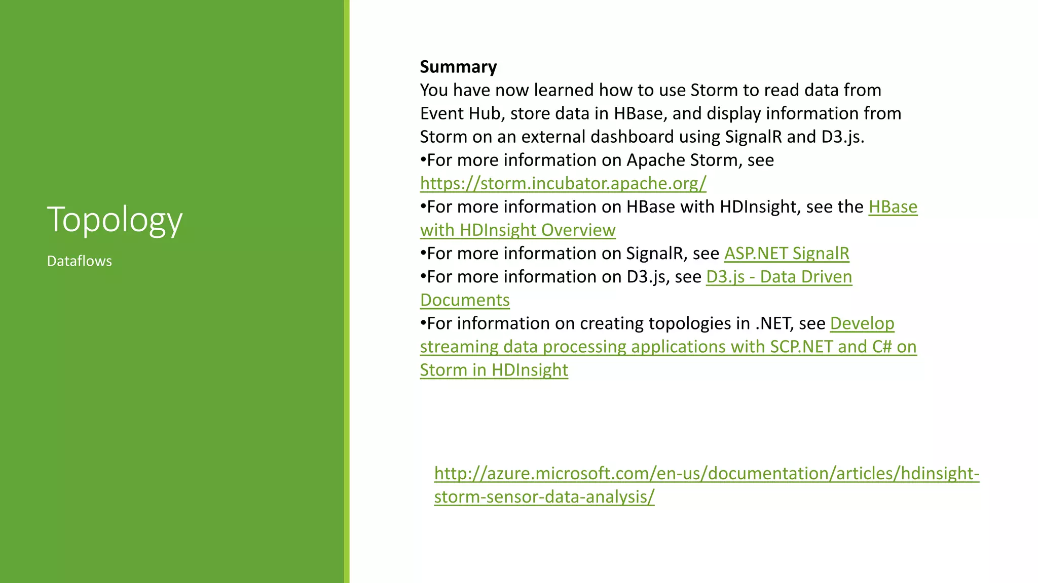 Topology
Dataflows
Summary
You have now learned how to use Storm to read data from
Event Hub, store data in HBase, and display information from
Storm on an external dashboard using SignalR and D3.js.
•For more information on Apache Storm, see
https://storm.incubator.apache.org/
•For more information on HBase with HDInsight, see the HBase
with HDInsight Overview
•For more information on SignalR, see ASP.NET SignalR
•For more information on D3.js, see D3.js - Data Driven
Documents
•For information on creating topologies in .NET, see Develop
streaming data processing applications with SCP.NET and C# on
Storm in HDInsight
http://azure.microsoft.com/en-us/documentation/articles/hdinsight-
storm-sensor-data-analysis/
 