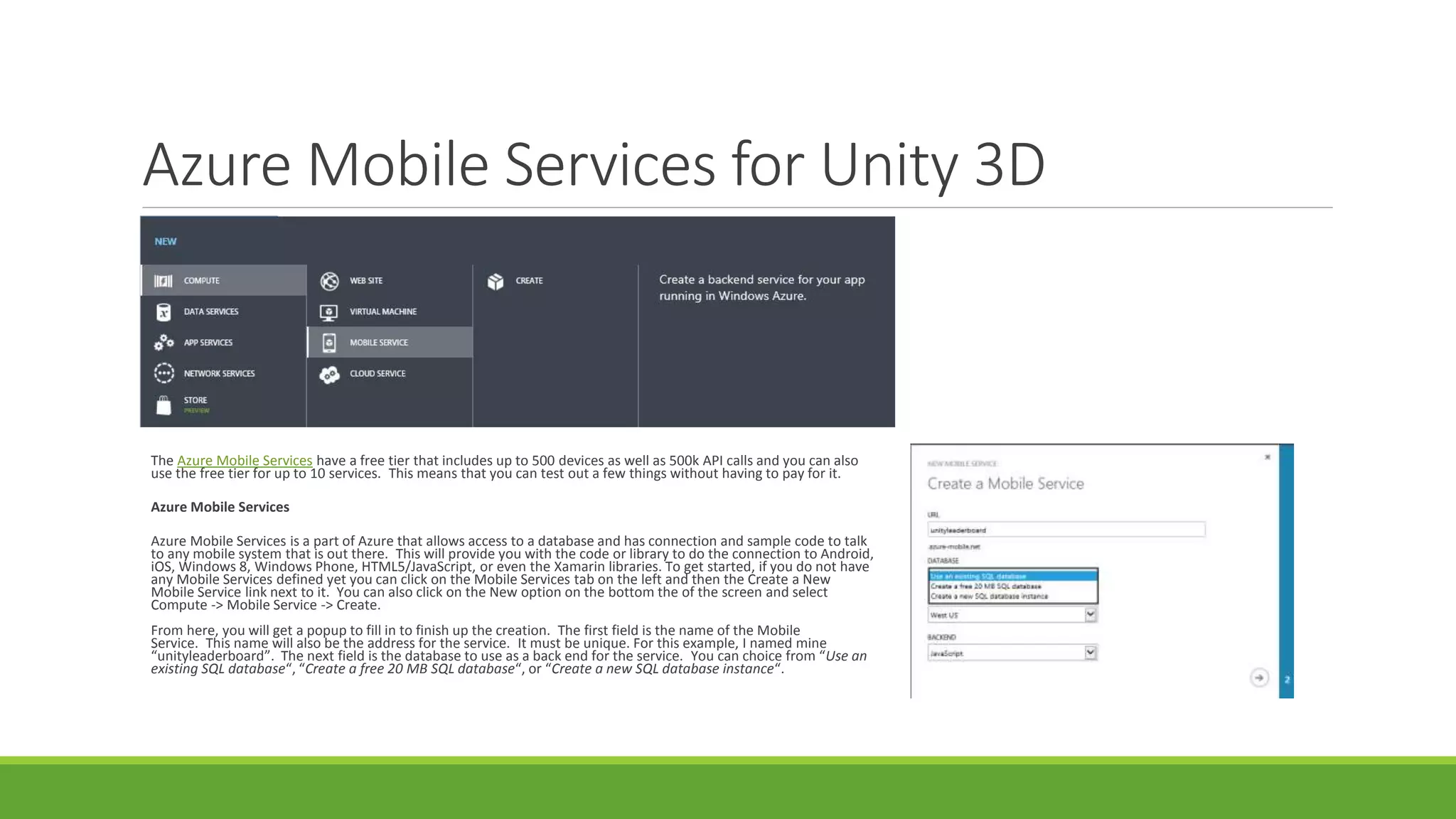 Azure Mobile Services for Unity 3D
The Azure Mobile Services have a free tier that includes up to 500 devices as well as 500k API calls and you can also
use the free tier for up to 10 services. This means that you can test out a few things without having to pay for it.
Azure Mobile Services
Azure Mobile Services is a part of Azure that allows access to a database and has connection and sample code to talk
to any mobile system that is out there. This will provide you with the code or library to do the connection to Android,
iOS, Windows 8, Windows Phone, HTML5/JavaScript, or even the Xamarin libraries. To get started, if you do not have
any Mobile Services defined yet you can click on the Mobile Services tab on the left and then the Create a New
Mobile Service link next to it. You can also click on the New option on the bottom the of the screen and select
Compute -> Mobile Service -> Create.
From here, you will get a popup to fill in to finish up the creation. The first field is the name of the Mobile
Service. This name will also be the address for the service. It must be unique. For this example, I named mine
“unityleaderboard”. The next field is the database to use as a back end for the service. You can choice from “Use an
existing SQL database“, “Create a free 20 MB SQL database“, or “Create a new SQL database instance“.
 