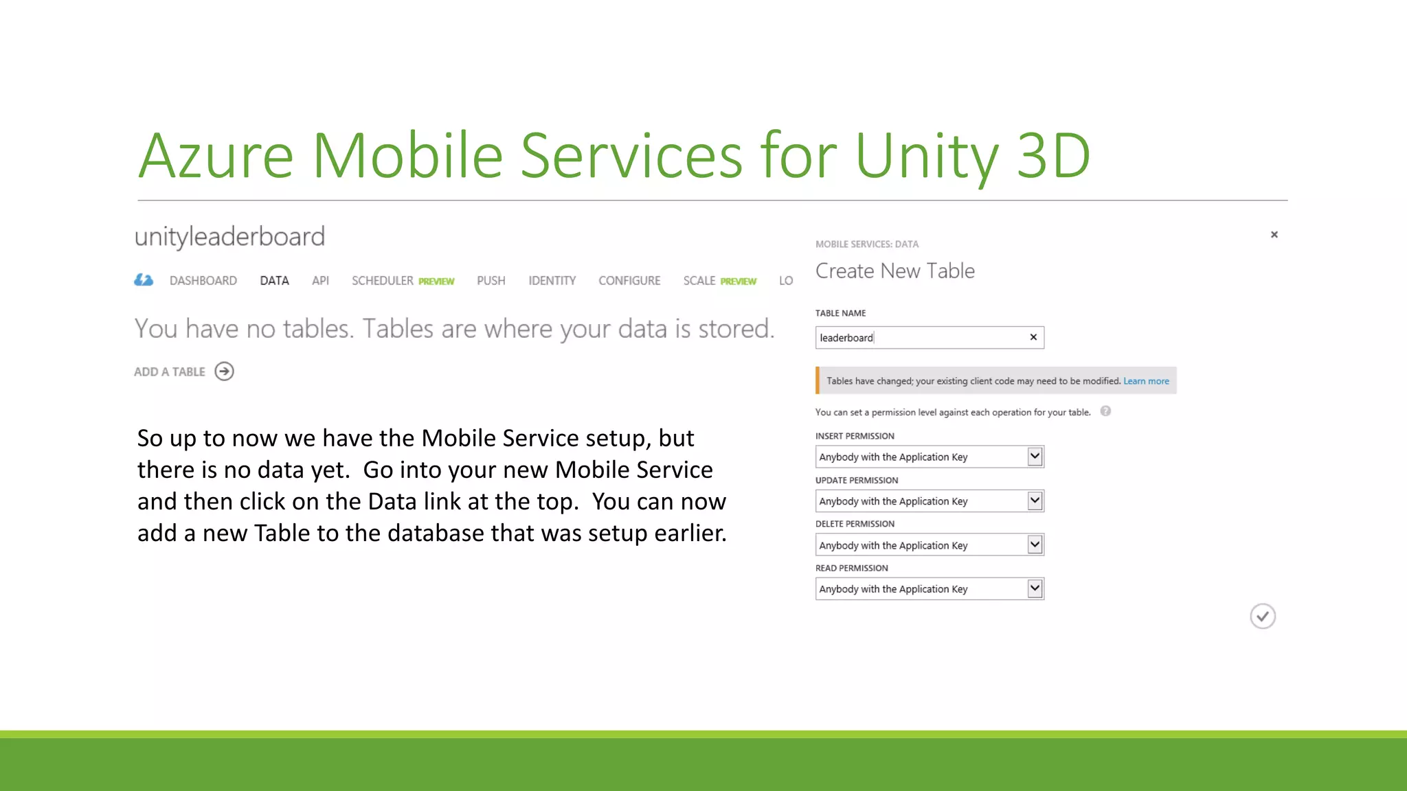 Azure Mobile Services for Unity 3D
So up to now we have the Mobile Service setup, but
there is no data yet. Go into your new Mobile Service
and then click on the Data link at the top. You can now
add a new Table to the database that was setup earlier.
 