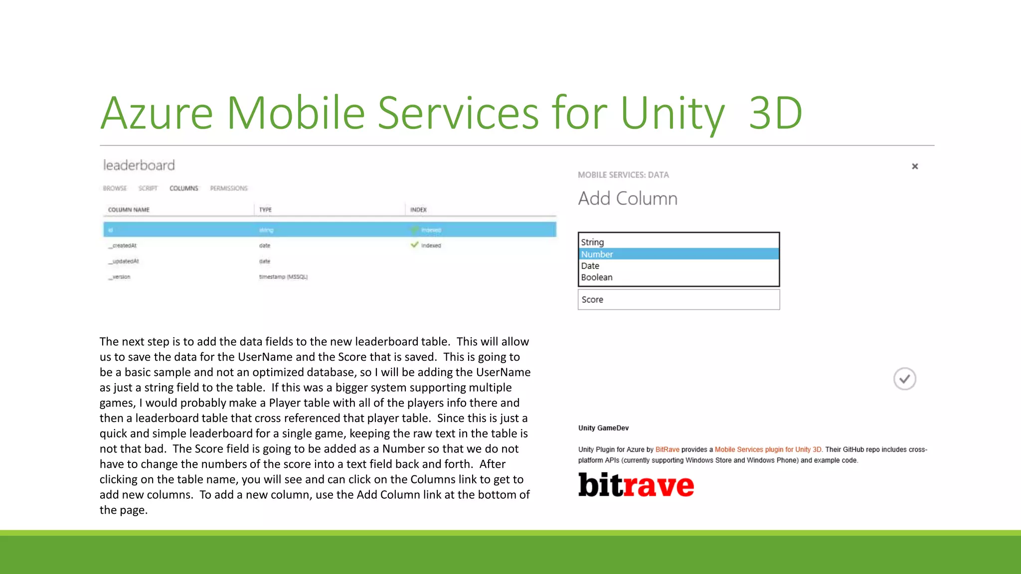 Azure Mobile Services for Unity 3D
The next step is to add the data fields to the new leaderboard table. This will allow
us to save the data for the UserName and the Score that is saved. This is going to
be a basic sample and not an optimized database, so I will be adding the UserName
as just a string field to the table. If this was a bigger system supporting multiple
games, I would probably make a Player table with all of the players info there and
then a leaderboard table that cross referenced that player table. Since this is just a
quick and simple leaderboard for a single game, keeping the raw text in the table is
not that bad. The Score field is going to be added as a Number so that we do not
have to change the numbers of the score into a text field back and forth. After
clicking on the table name, you will see and can click on the Columns link to get to
add new columns. To add a new column, use the Add Column link at the bottom of
the page.
 