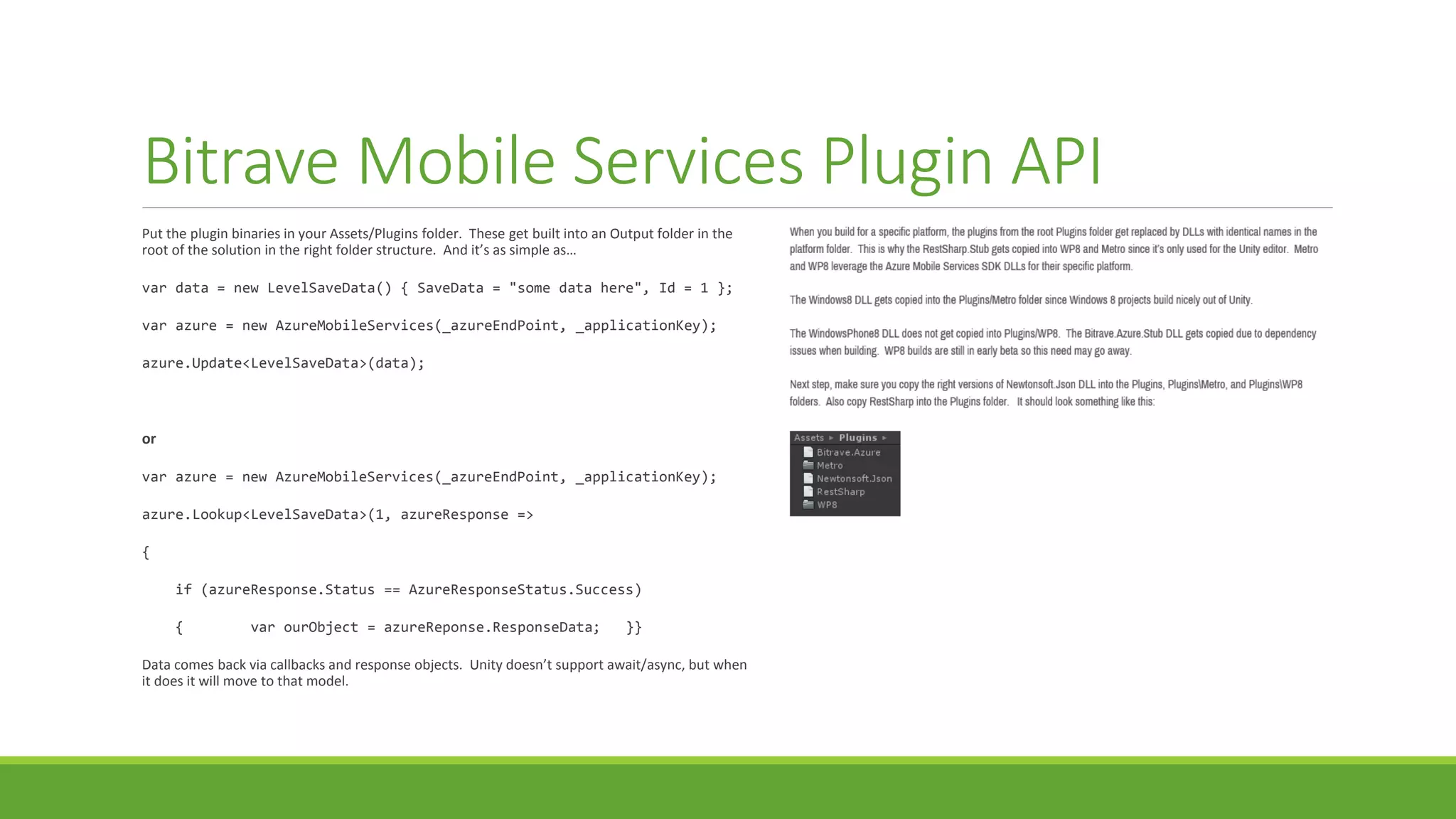 Bitrave Mobile Services Plugin API
Put the plugin binaries in your Assets/Plugins folder. These get built into an Output folder in the
root of the solution in the right folder structure. And it’s as simple as…
var data = new LevelSaveData() { SaveData = "some data here", Id = 1 };
var azure = new AzureMobileServices(_azureEndPoint, _applicationKey);
azure.Update<LevelSaveData>(data);
or
var azure = new AzureMobileServices(_azureEndPoint, _applicationKey);
azure.Lookup<LevelSaveData>(1, azureResponse =>
{
if (azureResponse.Status == AzureResponseStatus.Success)
{ var ourObject = azureReponse.ResponseData; }}
Data comes back via callbacks and response objects. Unity doesn’t support await/async, but when
it does it will move to that model.
 