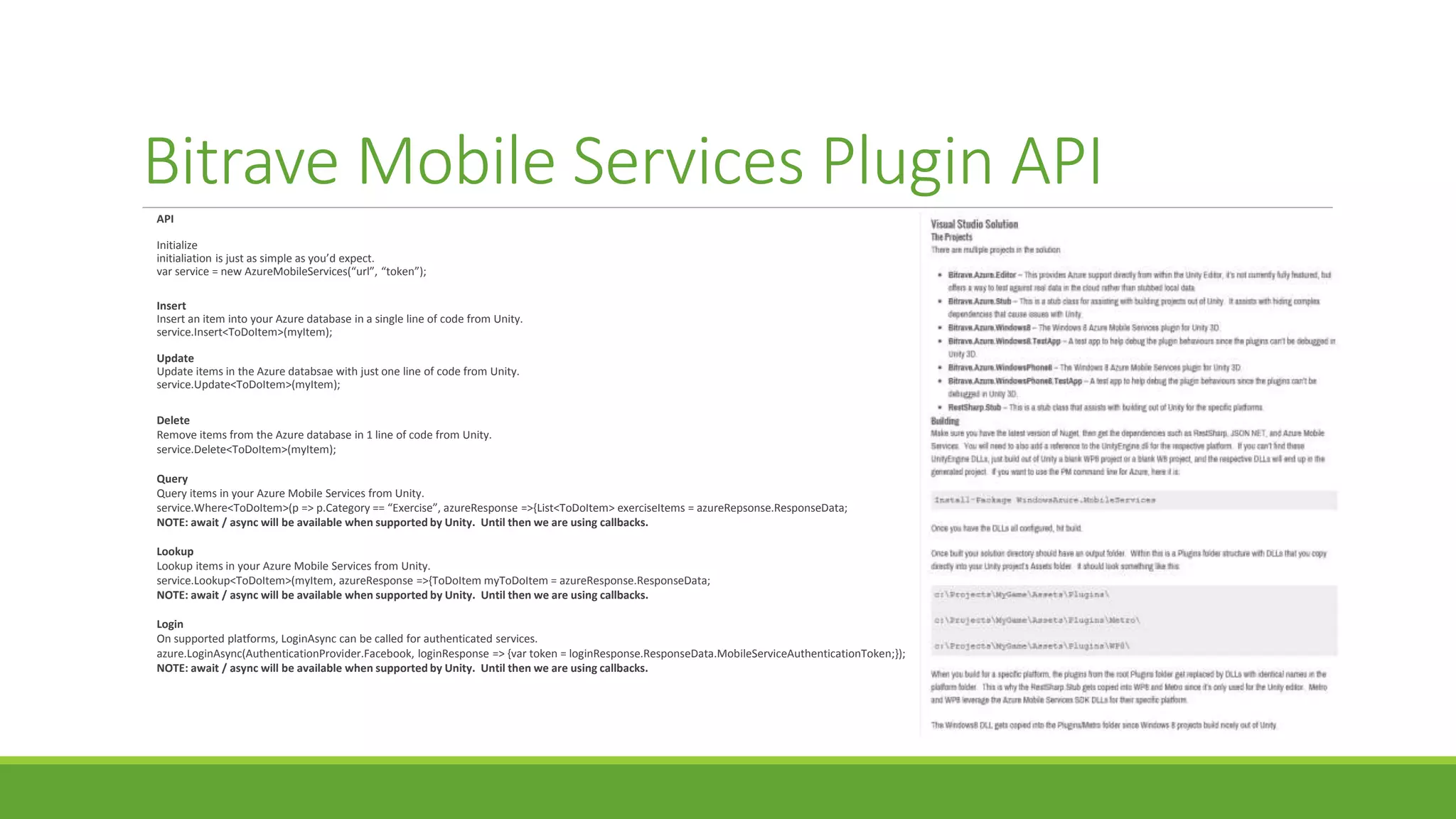 Bitrave Mobile Services Plugin API
API
Initialize
initialiation is just as simple as you’d expect.
var service = new AzureMobileServices(“url”, “token”);
Insert
Insert an item into your Azure database in a single line of code from Unity.
service.Insert<ToDoItem>(myItem);
Update
Update items in the Azure databsae with just one line of code from Unity.
service.Update<ToDoItem>(myItem);
Delete
Remove items from the Azure database in 1 line of code from Unity.
service.Delete<ToDoItem>(myItem);
Query
Query items in your Azure Mobile Services from Unity.
service.Where<ToDoItem>(p => p.Category == “Exercise”, azureResponse =>{List<ToDoItem> exerciseItems = azureRepsonse.ResponseData;
NOTE: await / async will be available when supported by Unity. Until then we are using callbacks.
Lookup
Lookup items in your Azure Mobile Services from Unity.
service.Lookup<ToDoItem>(myItem, azureResponse =>{ToDoItem myToDoItem = azureResponse.ResponseData;
NOTE: await / async will be available when supported by Unity. Until then we are using callbacks.
Login
On supported platforms, LoginAsync can be called for authenticated services.
azure.LoginAsync(AuthenticationProvider.Facebook, loginResponse => {var token = loginResponse.ResponseData.MobileServiceAuthenticationToken;});
NOTE: await / async will be available when supported by Unity. Until then we are using callbacks.
 